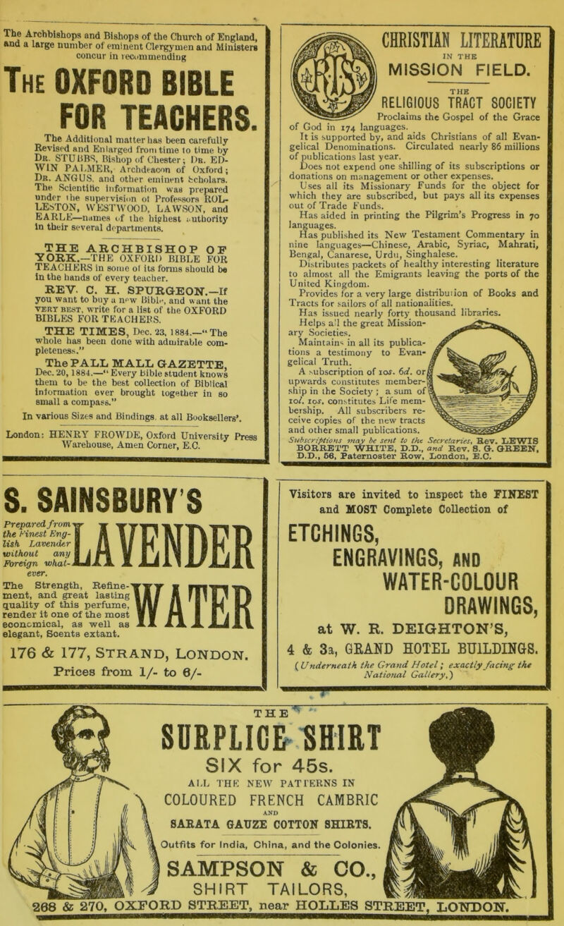 ■^•'®^W8hops and Bishops of the Church of England, *nd a large number of eminent Clergymen and Ministers concur in lecummendiug The oxford BIBLE FOR TEACHERS. The Additional matter has been carefully Revised and Enlarged from time to time by Dr. STUBBS, Bishop of Chester; I)b. ED- WIN PAI-MER, Archdeacon of Oxford; Dr. ANGUS, and other eminent Scholars. The Sclentltic Information was prepared under ihe supervision ot Professors UOL- LESTON, WES'I'IVOOD, LAWSON, and EARLE—mimes of ihe highest i.uthority In their several departments. THE ARCHBISHOP OP YORK.—THE OXFORD BIBLE FOR TEACHERS in some ol its forms should b« in the hands of every teacher. REV. C. H. SPURGEOH.-If you want to buy a new Bible, and want the VERT BEST, Write for a list of the OXFORD BIBLES FOR TEACHERS. THE TIMES, Dec. 23. 1884.—“The whole has been done with admirable com- pleteness. The PALL MALL GAZETTE, Dec. 20, 1884.—“ Every Bible student knows them to be the best collection of Biblical Intormation ever brought together in so small a compass.” In various Sizes and Bindings, at all Booksellers’. London; HENRY FROWDE, Oxford University Press Warehouse, Amen Corner, E.C. S. SAINSBURY S Prepared from the Finest Eng- lish Lavender without any Foreign what- ever. The Strength, Heline- ment, and great lasting quality of this perfume, render it one of the most economical, as well as elegant. Scents extant. LAVENDER WATER 176 & 177, Strand, London. Prices from 1/- to 6/- CHRISTIAN LITERATURE IN THE MISSION FIELD. THE RELIGIOUS TRACT SOCIETY Proclaims the Gospel of the Grace of God in 174 languages. It is supported by, and aids Christians of all Evan- gelical Denominations. Circulated nearly 86 millions of publications last year. Does not expend one shilling of its subscriptions or donations on management or other expenses. Uses all its Missionary Funds for the object for which they are subscribed, but pays all its expenses out of Trade Funds. Has aided in printing the Pilgrim’s Progress in 70 languages. Has published its New Testament Commentary in nine languages—Chinese, Arabic, Syriac, Mahrati, Bengal, Canarese, Urdu, Singhalese. Distributes packets of healthy interesting literature to almost all the Emigrants leaving the ports of the United Kingdom. Provides for a very large distribution of Books and Tracts for .sailors of all nationalities. Has issued nearly forty thousand libraries. Helps all the great Mission- ary Societies. Maintains in all its publica- tions a testimony to Evan- gelical Truth. A subscription of lar. 6d. or! upwards constitutes member-S .ship in the Society ; a sum of t 10/. los. constitutes Life mem- bership. All subscribers re- ceive copies of the new tracts and other small publications. Subscriptions may be sent to the Secretaries. Rev. LEWIS BORRETT WHITE, D.D., and Rev. 8. 0-. GREEN, D.D., 56, Paternoster Row, London, E.C. Visitors are invited to inspect the FINEST and MOST Complete Collection of ETCHINGS, ENGRAVINGS, AND WATER-COLOUR DRAWINGS, at W. E. DEIGHTON’S, 4 & 3a, GEAND HOTEL BDILDIMGS. {Underneath ihe Grand Hotel i exactly facing the National Gallery.') THE SURPLICE-RHIRT SIX for 45s. AI.L THE NEW PATTERNS IN COLOURED FRENCH CAMBRIC AMD SAKATA GAUZE COTTON SHIKTS. Outfits for India, China, and the Colonies. SAMPSON & CO., SHIRT TAILORS, 208 & 270, OXFORD STREET, near HOLLES STREET, LONDON.