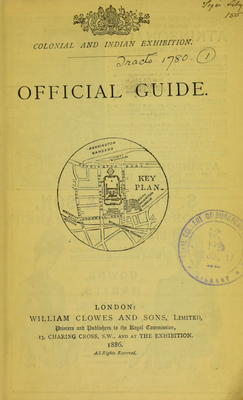 COLONIAL AND INDIAN EXHIBITION. - U a OFFICIAL feUIDE. LONDON: WILLIAM CLOWES AND SONS, Limited, ^^n'nlcrs anti Ipublisl)crs to Hjc 3Xogal Commission, 13, CHARING CROSS, S.W., and at THE EXHIBITION. 1886. AU Rights Reserved,