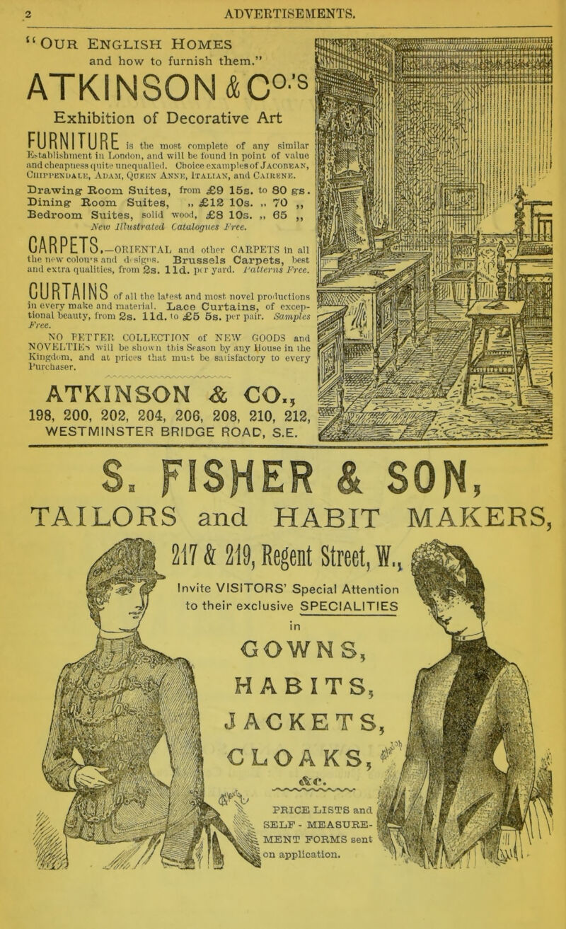 “Our English Homes and how to furnish them.” ATKINSON & GO’S Exhibition of Decorative Art FURNITURE is ttie most rompleto of any similar K>tablishmcnt in t.ondon, and will be found In point of value and cheapness quite unequalled. Choice c.xamplesof Jacobean, CllII'PENUALl:, AUAM, (iOEEN AKNE, ITALIAN, and CaIRKNU. Drawing: Room Suites, from £9 15s. to 80 grs. Dining- Room Suites, .. £12 10s. ,. 70 ,, Bedroom Suites, solid wood, £8 lOs. „ 65 ,, jVeio Illustrated Catalogues Free. CARPETS OIUKNTAL and other CARPETS In all file new colon's and (hsipos. Brussels Carpets, best and extra qualities, from 2s. 1 Id. pir yard. Fatterns Free. CURTAINS of all the latest and most novel productions in every make and material. Lace Curtains, of excej)- tional beauty, from 2s. 1 Id. to £6 5s. per pair. Samples Free. XO PETPER COLLECTIOX of KEW GOODS and XOVEIiTlE'i will be shown this Season by anj' Rouse in ihe Kinpdom. and at prices that mmt be satisfactory to every Purchaser. ATKINSON & CO., 198, 200, 202, 204, 206, 208, 210, 212, WESTMINSTER BRIDGE ROAD, S.E. ffflHnnnra JtKSnj! TAILORS and HABIT MAKERS, 217 & 219, Regent Street, W., Invite VISITORS’ Special Attention to their exclusive SPECIALITIES GOWNS, HABITS, JACKETS. CLOAKS, Ac*. PRICE LISTS and SELF - MEASURE- MENT FORMS sent on application.