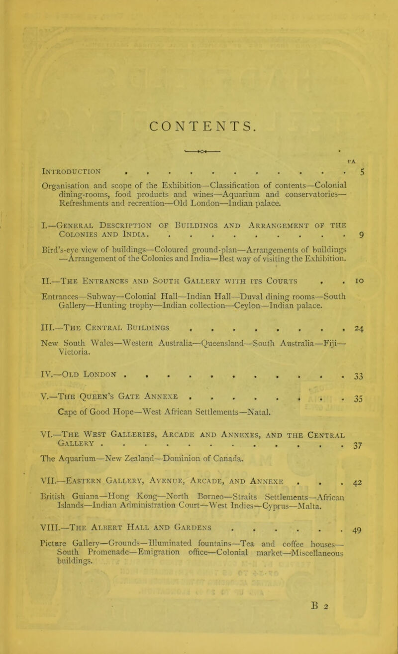 CONTENTS. PA Introduction 5 Organisation and scope of the Exhibition—Classification of contents—Colonial dining-rooms, food products and wines—Aquarium and conservatories— Refreshments and recreation—Old London—Indian palace. I. —General Descrittion of Buildings and Arrangement of the Colonies and India 9 Bird’s-eye view of buildings—Coloured ground-plan—Arrangements of buildings —Arrangement of the Colonies and India—Best way of visiting the Exhibition. II. —The Entrances and South Gallery with its Courts , . lo Entrances—Subway—Colonial Hall—Indian Hall—Duval dining rooms—South Gallery—Hunting trophy—Indian collection—Ceylon—Indian palace. HI.—The Central Buildings 24 New South Wales—Western Australia—Queensland—South Australia—Fiji— Victoria. IV. —Old London 33 V. —The Queen’s Gate Annexe 35 Cape of Good Hope—West African Settlements—Natal. VL—The West Galleries, Arcade and Annexes, and the Central Gallery ............ 37 The Aquarium—New Zealand—Dominion of Canada. VH.—Eastern Gallery, Avenue, Arcade, and Annexe . . .42 British Guiana—Hong Kong—North Borneo—Straits Settlements—African Islands—Indian Administration Court—West Indies—Cyprus—Malta. VIII.—The Albert Hall and Gardens 49 Bictare Gallery—Grounds—Illuminated fountains—Tea and coffee houses— South Promenade—Emigration office—Colonial market—Miscellaneous buildings.