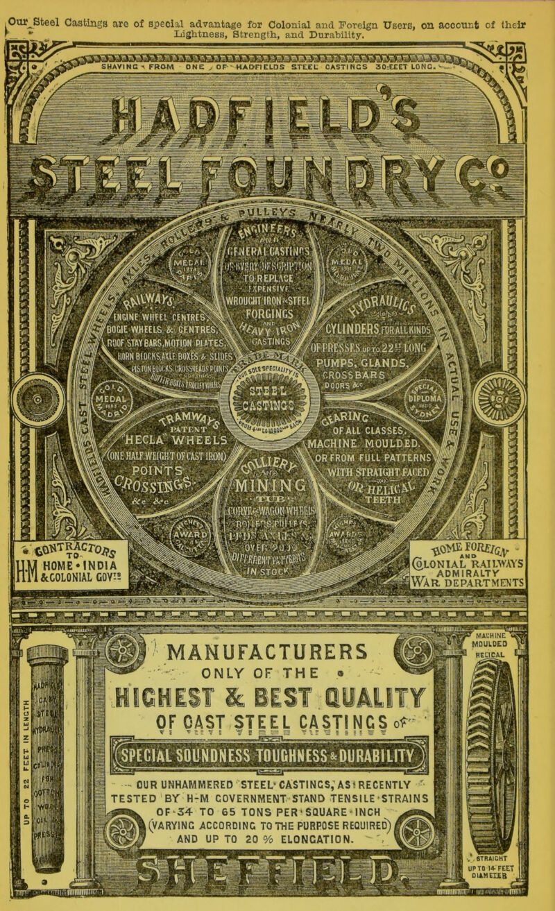 Our^Steel Castings aro of special advantage for Colonial and Foreign Users, on account of Iheir ^  Lightness, Strength, and Durability. SHAVINGFROM ONE ^ OF-- HAOH ELDS STEEL CASTINGS 30-.EEET LONG, ta^TRAcroj,^ 1H0ME*INDIA &C0L0NIAL COY'-; ' MACHINE MOULDED HEHCAL MANUFACTURERS - ONLY OF THE • OF OAST STEEL CASTINGS of OUR UNHAMMERED STEEL’CASTINGS,'ASt RECENTLY ' TESTED BY H-M GOVERNMENT STAND TENSILE ’ STRAINS OF-54 TO 65 TONS PER’SQUARE'INCH (varying according TO THE purpose required) and up to 20 % elongation. . llffp V .6TRAJCHT UP TO 14. feet OIAMCIIB ^ ^ ^ ^ ^ ^ ^' »nFi!|.RA.l''CAsriN^ (-..ttS-REPLACEl^::;; MEC>;i; ■o.'Sifj, ,,, , 0g^oi\lW4Kf,^5s^^\wROurjiT- y INGINE WriHL CENTRtl^j^^ FQRGIMCS ^ pOGIE VpEEL&'&lCf NTRE^^ i ROOF STAY BARS,MOTION Pf AT;es1wS^ OASTI'ncS^ ‘^lORN BIOCKSAXIE BOXfSi!.-SLIDES^^^^^^ xS^TON BlOtRS.CROSS«EilDS,P^ WCIAt SOUNDNESS TOUGHNESS&DU