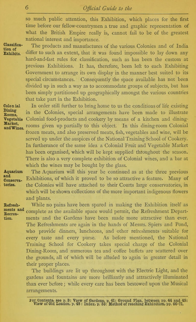 Classifica' tion of Exhibits. Colonial Dining Booms, Vegetable Market, andWines. Aquarium and Conserva- tories. Befresb- ments and Becrea- tion. SO much public attention, this Exhibition, which places for the first time before our fellow-countrymen a true and graphic representation of what the British Empire really is, cannot fail to be of the greatest national interest and importance. The products and manufactures of the various Colonies and of India differ to such an extent, that it was found impossible to lay down any hard-and-fast rules for classification, such as has been the custom at previous Exhibitions, It has, therefore, been left to each Exhibiting Government to arrange its own display in the manner best suited to its special circumstances. Consequently the space available has not been divided up in such a way as to accommodate groups of subjects, but has been simply partitioned up geographically amongst the various countries that take part in the Exhibition. In order still further to bring home to us the conditions of life e.xisting in the Colonies, special arrangements have been made to illustrate Colonial food-products and cookery by means of a kitchen and dining- rooms given up partially to this object. In this dining-room Colonial frozen meats, and also preserved meats, fish, vegetables and wine, will be served up under the auspices of the National Training School of Cookery. In furtherance of the same idea a Colonial Fruit and Vegetable Market has been organised, which will be kept supplied throughout the season. There is also a very complete e.xhibition of Colonial wines, and a bar at which the wines may be bought by the glass. The Aquarium will this year be continued as at the three previous Exhibitions, of which it proved to be so attractive a feature. Many of the Colonies will have attached to their Courts large conservatories, in which will be shown collections of the more important indigenous flowers and plants. While no pains have been spared in making the Exhibition itself as complete as the available space would permit, the Refreshment Depart- ments and the Gardens have been made more attractive than ever. The Refreshments are again in the hands of Messrs. Spiers and Pond, who provide dinners, luncheons, and other refreshments suitable for every taste and every purse. As before mentioned, the National Training School for Cookery takes special charge of the Colonial Dining-Room, and numerous tea and coffee buffets are scattered over the grounds, all of which will be alluded to again in greater detail in their proper places. The buildings are lit up throughout with the Electric Light, and the gardens and fountains are more brilliantly and attractively illuminated than ever before; while every care has been bestowed upon the Musical arrangements. tor Contents, see p. 3: View of Gardens, p. 41: Ground Plan, between pp. 44 and 45: