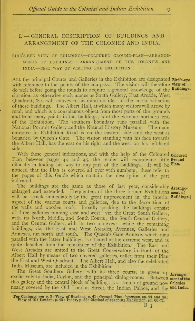 I. — GENERAL DESCRIPTION OF BUILDINGS AND ARRANGEMENT OF THE COLONIES AND INDIA. bird’s-eye view of buildings—COLOURED GROUND-PLAN—ARRANGE- MENTS OF BUILDINGS — ARRANGEMENT OF THE COLONIES AND INDIA—BEST WAY OF VISITING THE EXHIBITION. All the principal Courts and Galleries in the Exhibition are designated Bird’s-eye with reference to the points of the compass. The visitor will therefore view of do well before going the rounds to acquire a general knowledge of the situation, as otherwise such names as South Gallery, East Arcade, West Quadrant, &c., will convey to his mind no idea of the actual situation of these buildings. The Albert Hall, at which many visitors will arrive by road, and which is a conspicuous object from most parts of the grounds and from many points in the buildings, is at the extreme northern end of the Exhibition. The southern boundary runs parallel with the National Portrait Gallery and the Natural History Museum. The main entrance in Exhibition Road is on the eastern side, and the west is bounded by Queen’s Gate. The visitor, standing with his face towards the Albert Hall, has the east on his right and the west on his left-hand side. AVith these general indications, and with the help of the Coloured Coloured Plan between pages 44 and 45, the reader will experience little Ground difficulty in finding his way to any part of the buildings. It will be noticed that the Plah is covered all over with numbers ; these refer to the pages of this Guide which contain the description of the part indicated. The buildings are the same as those of last year, considerably Arrangc- cnlarged and extended. Frequenters of the three former Exhibitions ment of will be struck immediately by the great improvement in the interior Buildings,] aspect of the various courts and galleries, due to the decoration of the walls and wooden roofs. Broadly speaking, the buildings consist of three galleries running east and west; viz. the Great South Gallery, with its North, Middle, and South Courts; the South Central Gallery, and the Central Gallery, with its two annexes;—while the remaining buildings, viz. the East and West Arcades, Avenues, Galleries and Annexes, ran north and south. The Queen’s Gate Annexe, which runs parallel with the latter buildings, is situated at the extreme west, and is quite detached from the remainder of the Exhibition. The East and West Arcades are united to the Great Conservatory in front of the Albert Hall by means of two covered galleries, called from their Plan ' the East and West Quadrant. The Albert Flail, and also the celebrated India Museum, are included in the Exhibition. The Great Southern Gallery, with its three courts, is given up exclusively to India, Ceylon, and the principal dining-rooms. Between mratofthe this gallery and the central block of buildings is a stretch of ground now Colonies nearly covered by the Old London Street, the Indian Palace, and the For Contents, see p. 3: View of Gardens, p. 41: Ground Plan, between pp. 44 and 45: View of Old London, p. 48 : Index, p. 53: Method of reachms E.xhibition. pp. 66-71.