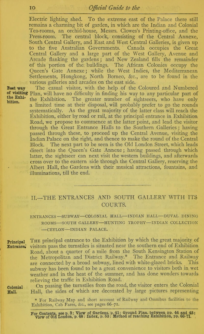 Beet way of visiting the Exhi- bition. Principal Entrance.' Colonial Hall. lO Official Guide to the Electric lighting shed. To the extreme east of the Palace there still remains a charming bit of garden, in which are the Indian and Colonial Tea-rooms, an orchid-house, Messrs, Clowes’s Printing-ofifice, and the Press-room. The central block, consisting of the Central Annexe, South Central Gallery, and East and West Central Galleries, is given up to the five Australian Governments. Canada occupies the Great Central Gallery and a large part of the West Gallery, Avenue and Arcade flanking the gardens; and New Zealand fills the remainder of this portion of the: buildings. The African Colonies occupy the Queen’s Gate Annexe; while the West Indies, the Mediterranean Settlements, Hongkong, North Borneo, &c., are to be found in the various galleries and arcades on the east side. The casual visitor, with the help of the Coloured and Numbered Plan, will have no difficulty in finding his way to any particular part of the Exhibition. The greater number of sightseers, who have only a limited time at their disposal, will probably prefer to go the rounds systematically. As the great majority of the latter class will reach the Exhibition, either by road or rail, at the principal entrance in Exhibition Road, we propose to commence at the latter point, and lead the visitor through the Great Entrance Halls to the Southern Galleries; having passed through these, to proceed up the Central Avenue, visiting the Indian Palace on the right, and thence to make the round of the Central Block. The next part to be seen is the Old London Street, which leads direct into the Queen’s Gate Annexe; having passed through which latter, the sightseer can next visit the western buildings, and afterwards cross over to the eastern side through the Central Gallerj^ reserving the Albert Hall, the Gardens with their musical attractions, fountains, and illuminations, till the end. II.—THE ENTRANCES AND SOUTH GALLERY WITH ITS COURTS. ENTRANCES—SUBWAY—COLONIAL HALL—INDIAN HALL—DUVAL DINING ROOMS—SOUTH GALLERY HUNTING TROPHY—INDIAN COLLECTION —CEYLON—INDIAN PALACE. The principal entrance to the Exhibition by which the great majority of visitors pass the turnstiles is situated near the southern end of Exhibition Road, about a quarter of a mile from the South Kensington Station of the Metropolitan and District Railway.* The Entrance and Railway are connected by a broad subway, lined with white-glazed bricks. This subway has been found to be a great convenience to visitors both in wet weather and in the heat of the summer, and has done wonders towards relieving the traffic in Exhibition Road. On passing the turnstiles from the road, the visitor enters the Colonial Hall, the sides of which are decorated by large pictures representing * For Railway Map and short account of Railway and Omnibus facilities to the Exhibition, Cab Fares, &c., see pages 66-71. For Contents, see p. 3: View of Gardens, p. 41: Ground Plan, between pp. 44 and 45: