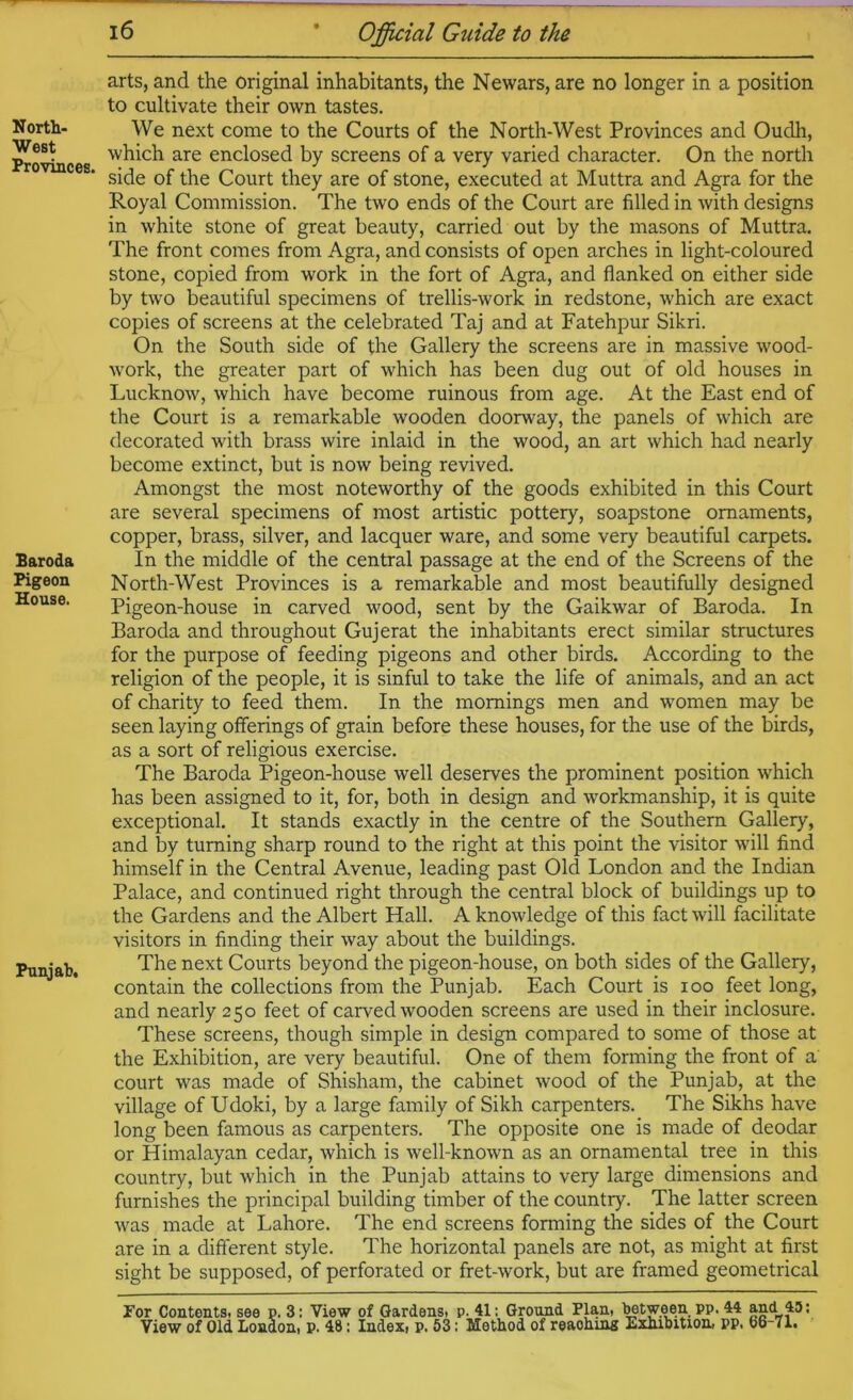North- West Provinces. Baroda Pigeon House. Punjab, arts, and the original inhabitants, the Newars, are no longer in a position to cultivate their own tastes. We next come to the Courts of the North-West Provinces and Oudh, which are enclosed by screens of a very varied character. On the north side of the Court they are of stone, executed at Muttra and Agra for the Royal Commission. The two ends of the Court are filled in with designs in white stone of great beauty, carried out by the masons of Muttra. The front comes from Agra, and consists of open arches in light-coloured stone, copied from work in the fort of Agra, and flanked on either side by two beautiful specimens of trellis-work in redstone, which are exact copies of screens at the celebrated Taj and at Fatehpur Sikri. On the South side of the Gallery the screens are in massive wood- work, the greater part of which has been dug out of old houses in Lucknow, which have become ruinous from age. At the East end of the Court is a remarkable wooden doorway, the panels of which are decorated with brass wire inlaid in the wood, an art which had nearly become extinct, but is now being revived. Amongst the most noteworthy of the goods exhibited in this Court are several specimens of most artistic pottery, soapstone ornaments, copper, brass, silver, and lacquer ware, and some very beautiful carpets. In the middle of the central passage at the end of the Screens of the North-West Provinces is a remarkable and most beautifully designed Pigeon-house in carved wood, sent by the Gaikwar of Baroda. In Baroda and throughout Gujerat the inhabitants erect similar structures for the purpose of feeding pigeons and other birds. According to the religion of the people, it is sinful to take the life of animals, and an act of charity to feed them. In the mornings men and women may be seen laying offerings of grain before these houses, for the use of the birds, as a sort of religious exercise. The Baroda Pigeon-house well deserves the prominent position which has been assigned to it, for, both in design and workmanship, it is quite exceptional. It stands exactly in the centre of the Southern Gallery, and by turning sharp round to the right at this point the visitor will find himself in the Central Avenue, leading past Old London and the Indian Palace, and continued right through the central block of buildings up to the Gardens and the Albert Hall. A knowledge of this fact will facilitate visitors in finding their way about the buildings. The next Courts beyond the pigeon-house, on both sides of the Gallery, contain the collections from the Punjab. Each Court is loo feet long, and nearly 250 feet of carved wooden screens are used in their inclosure. These screens, though simple in design compared to some of those at the Exhibition, are very beautiful. One of them forming the front of a court was made of Shisham, the cabinet wood of the Punjab, at the village of Udoki, by a large family of Sikh carpenters. The Sikhs have long been famous as carpenters. The opposite one is made of deodar or Himalayan cedar, which is well-known as an ornamental tree in this country, but which in the Punjab attains to very large dimensions and furnishes the principal building timber of the country. The latter screen was made at Lahore. The end screens forming the sides of the Court are in a different style. The horizontal panels are not, as might at first sight be supposed, of perforated or fret-work, but are framed geometrical For Contents, see p. 3: View of Gardens, p. 41: Ground Plan, ^tween pp. 44 and 45: