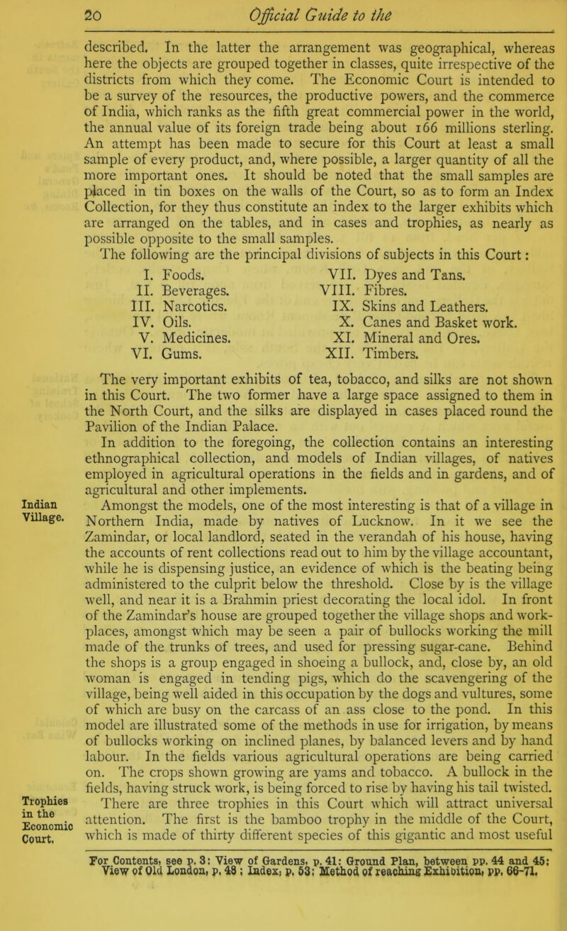 Indian Village. Tropliies in the Econcmio Court. described. In the latter the arrangement was geographical, whereas here the objects are grouped together in classes, quite irrespective of the districts from which they come. The Economic Court is intended to be a survey of the resources, the productive powers, and the commerce of India, which ranks as the fifth great commercial power in the world, the annual value of its foreign trade being about i66 millions sterling. An attempt has been made to secure for this Court at least a small sample of every product, and, where possible, a larger quantity of all the more important ones. It should be noted that the small samples are j)iaced in tin boxes on the walls of the Court, so as to form an Index Collection, for they thus constitute an index to the larger exhibits which are arranged on the tables, and in cases and trophies, as nearly as possible opposite to the small samples. The following are the principal divisions of subjects in this Court: I. II. III. IV. V. VI. Foods. Beverages. Narcotics. Oils. Medicines. Gums. VII. Dyes and Tans. VIII. Fibres. IX. Skins and Leathers. X. Canes and Basket work. XL Mineral and Ores. XII. Timbers. The very important exhibits of tea, tobacco, and silks are not shown in this Court. The two former have a large space assigned to them in the North Court, and the silks are displayed in cases placed round the Pavilion of the Indian Palace. In addition to the foregoing, the collection contains an interesting ethnographical collection, and models of Indian villages, of natives employed in agricultural operations in the fields and in gardens, and of agricultural and other implements. Amongst the models, one of the most interesting is that of a village in Northern India, made by natives of Lucknow. In it we see the Zamindar, or local landlord, seated in the verandah of his house, having the accounts of rent collections read out to him by the village accountant, while he is dispensing justice, an evidence of which is the beating being administered to the culprit below the threshold. Close by is the village well, and near it is a Brahmin priest decorating the local idol. In front of the Zamindar’s house are grouped together the village shops and work- places, amongst Which may be seen a pair of bullocks working the mill made of the trunks of trees, and used for pressing sugar-cane. Behind the shops is a group engaged in shoeing a bullock, and, close by, an old Avoman is engaged in tending pigs, which do the scavengering of the village, being well aided in this occupation by the dogs and vultures, some of which are busy on the carcass of an ass close to the pond. In this model are illustrated some of the methods in use for irrigation, by means of bullocks working on inclined planes, by balanced levers and by hand labour. In the fields various agricultural operations are being carried on. The crops shown grooving are yams and tobacco. A bullock in the fields, having struck work, is being forced to rise by having his tail twisted. There are three trophies in this Court which will attract universal attention. The first is the bamboo trophy in the middle of the Court, which is made of thirty different species of this gigantic and most useful For ContentSi see p. 3: View of Gardens, p. 41: Ground Plan, between pp. 44 and 45;