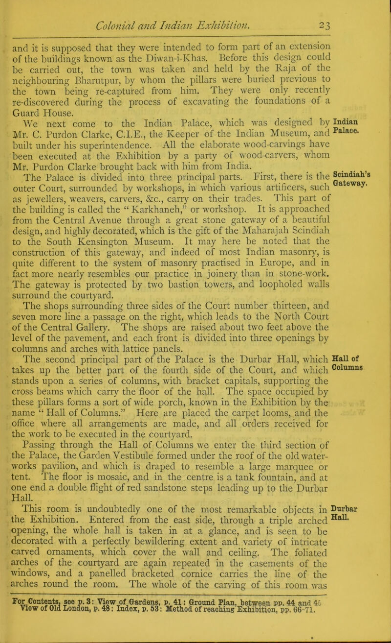 and it is supposed that they were intended to form part of an extension of the buildings known as the Diwan-i-Khas. Before this design could be carried out, the town was taken and held by the Raja of the neighbouring Bharutpur, by whom the pillars were buried previous to the town being re-captured from him. They were only recently re-discovered during the process of excavating the foundations of a Guard House. We next come to the Indian Palace, which was designed by Indian Mr. C. Purdon Clarke, C.I.E., the Keeper of the Indian Museum, and Palace, built under his superintendence. All the elaborate wood-carvings have been executed at the Exhibition by a party of wood-carvers, whom Mr. Purdon Clarke brought back with him from India. The Palace is divided into three principal parts. First, there is the Scindiah’s outer Court, surrounded by workshops, in which various artificers, such as jewellers, weavers, carvers, &c., carry on their trades. This part of the building is called the “ Karkhaneh,” or workshop. It is approached from the Central Avenue through a great stone gateway of a beautiful design, and highly decorated, which is the gift of the Maharajah Scindiah to the South Kensington Museum. It may here be noted that the construction of this gateway, and indeed of most Indian masonry, is cpiite different to the system of masonry practised in Europe, and in fact more nearly resembles our practice in joinery than in stone-work. The gateway is protected by two bastion towers, and loopholed walls surround the courtyard. The shops surrounding three sides of the Court number thirteen, and seven more line a passage on the right, which leads to the North Court of the Central Gallery. The shops are raised about two feet above the level of the pavement, and each front is divided into three openings by columns and arches with lattice panels. The second principal part of the Palace is the Durbar Hall, which Hall of takes up the better part of the fourth side of the Court, and which Columns stands upon a series of columns, with bracket capitals, supporting the cross beams which carry the floor of the hall. The space occupied by these pillars forms a sort of wide porch, known in the Exhibition by the name “ Hall of Columns.” Here are placed the carpet looms, and the office where all arrangements are made, and all orders received for the work to be executed in the courtyard. Passing through the Hall of Columns we enter the third section of the Palace, the Garden Vestibule formed under the roof of the old water- works pavilion, and which is draped to resemble a large marquee or tent. The floor is mosaic, and in the centre is a tank fountain, and at one end a double flight of red sandstone steps leading up to the Durbar Hall. This room is undoubtedly one of the most remarkable objects in Durbar the Exhibition. Entered from the east side, through a triple arched opening, the whole hall is taken in at a glance, and is seen to be decorated with a perfectly bewildering extent and variety of intricate carved ornaments, which cover the wall and ceiling. The foliated arches of the courtyard are again repeated in the casements of the windows, and a panelled bracketed cornice carries the line of the arches round the room. The whole of the carving of this room was Fcm.Contents, see p. 3: View of Gardens, p. 41: Ground Flan, between pp. 44 and 4C