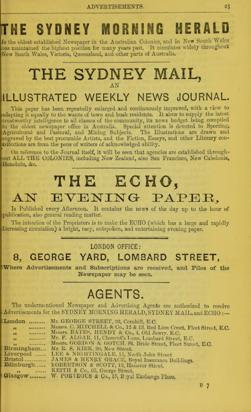 THE SYDNEY NSOHNiNG HERALD [s the oldest established Newspaper in the Australian Colonies, and in Nct* South M ales aas maintained the highest position for many years past. It circulates wide!'/ throughout New South Wales, Victoria, Queensland, and other parts of Australia. THE SYDNEY MAIL, AN ILLUSTRATED WEEKLY NEWS JOURNAL. This paper has been repeatedly enlarged and continuously improved, with a view to adapting it equally to the wants of town and bush residents. It aims to supply the latest trustworthy intelligence to all classes of the community, its news budget being compiled in the oldest newspaper office in Australia. Special attention is devoted to Sporting, Agricultural and Tastoral, and Mining Subjects. The Illustrations are drawn and engraved by the best procurable Artists, and the Fiction, Essays, and other Literary con- tributions are from the pens of writers of acknowledged ability. On reference to the Journal itself, it will be seen that agencies arc established through- out ALL THE COLONIES, including New Zealand, also San Francisco, New Caledonia, Honolulu, &c. THE ECHO, AN EVENING PAEEE, Is Published every Afternoon. It contains the news of the day up to the hour of publication, also general reading matter. The intention of the Proprietors is to make the ECHO (which has a large and rapidly increasing circulation) a bright, racy, outspoken, and entertaining evening paper. LONDON OFFICE: 8, GEORGE YARD, LOMBARD STREET, IWhere Advertisements and Subscriptions are received, and Piles of the Newspaper may be seen. AGENTS. The undermentioned Newspaper and Advertising Agents are authorized to receive Advertisements for the SYDNEY MORNING HERALD, SYDNEY MAIL.andECIIO :— London Mr. GEORGE STREET, SO, Cornhill, E.O. M INIessrs. G. Mil'CllELL & Co., 12 & 13, Red Lion Court, Fleet Street, E.O. ,, INIessrs. BA'iES, IlENDY & Co., -1, Old .lewrv, E.O. >9 I'D. F. ALGAR, 11, Clement’s T.aiie, Lombard Stieet, E.C. „ Messrs. GORDON Ik, GOTCH. St. Brule Street, Fleet Street, E.O. Birmingham... Mr. R. S. KIRK, 90, New Street. Liverpool LEE & NIGHTINGALE, 1.'), Nottli .John Street. Bristol JAME.S A HPINRV GRACE, Royal Insurance Buildings. Edinburgh ROBERTSON & SCOTT, i:5, Hanover Street. „ KEITH & Co„ Go, George Street. Glasgow W. POR l’EOUS & Co., 15, R )yal Exchange Placo. B 7
