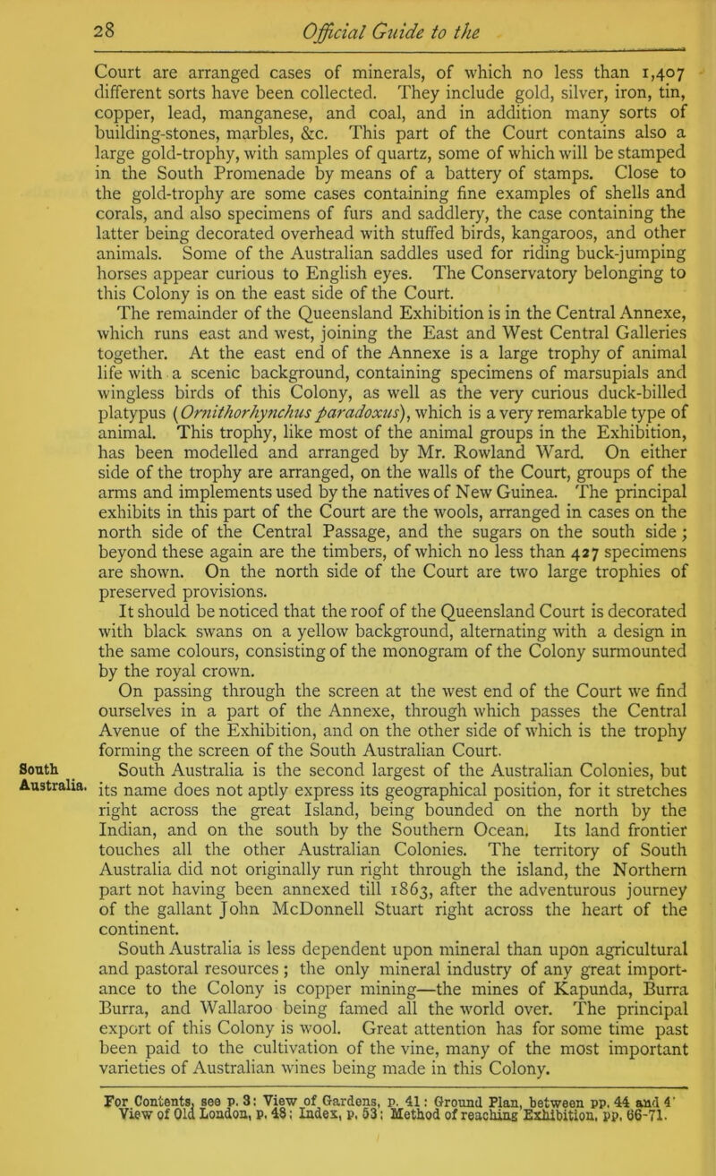 South Australia. 28 Official G^iide to the Court are arranged cases of minerals, of which no less than 1,407 different sorts have been collected. They include gold, silver, iron, tin, copper, lead, manganese, and coal, and in addition many sorts of building-stones, marbles, &c. This part of the Court contains also a large gold-trophy, with samples of quartz, some of which will be stamped in the South Promenade by means of a battery of stamps. Close to the gold-trophy are some cases containing fine examples of shells and corals, and also specimens of furs and saddlery, the case containing the latter being decorated overhead with stuffed birds, kangaroos, and other animals. Some of the Australian saddles used for riding buck-jumping horses appear curious to English eyes. The Conservatory belonging to this Colony is on the east side of the Court. The remainder of the Queensland Exhibition is in the Central Annexe, which runs east and west, joining the East and West Central Galleries together. At the east end of the Annexe is a large trophy of animal life with a scenic background, containing specimens of marsupials and wingless birds of this Colony, as well as the very curious duck-billed platypus {Ornithorhynchus paradoxus) is a very remarkable type of animal. This trophy, like most of the animal groups in the Exhibition, has been modelled and arranged by Mr. Rowland Ward. On either side of the trophy are arranged, on the walls of the Court, groups of the arms and implements used % the natives of New Guinea. The principal exhibits in this part of the Court are the wools, arranged in cases on the north side of the Central Passage, and the sugars on the south side; beyond these again are the timbers, of which no less than 427 specimens are shown. On the north side of the Court are two large trophies of preserved provisions. It should be noticed that the roof of the Queensland Court is decorated with black swans on a yellow background, alternating with a design in the same colours, consisting of the monogram of the Colony surmounted by the royal crown. On passing through the screen at the west end of the Court we find ourselves in a part of the Annexe, through which passes the Central Avenue of the Exhibition, and on the other side of which is the trophy forming the screen of the South Australian Court. South Australia is the second largest of the Australian Colonies, but its name does not aptly express its geographical position, for it stretches right across the great Island, being bounded on the north by the Indian, and on the south by the Southern Ocean. Its land frontier touches all the other Australian Colonies. The territory of South Australia did not originally run right through the island, the Northern part not having been annexed till 1863, after the adventurous journey of the gallant John McDonnell Stuart right across the heart of the continent. South Australia is less dependent upon mineral than upon agricultural and pastoral resources ; the only mineral industry of any great import- ance to the Colony is copper mining—the mines of Kapunda, Burra Burra, and Wallaroo being famed all the world over. The principal export of this Colony is wool. Great attention has for some time past been paid to the cultivation of the vine, many of the most important varieties of Australian wines being made in this Colony. For Contents, see p. 3: View of Gardens, p. 41: Ground Plan, between pp. 44 and 4’