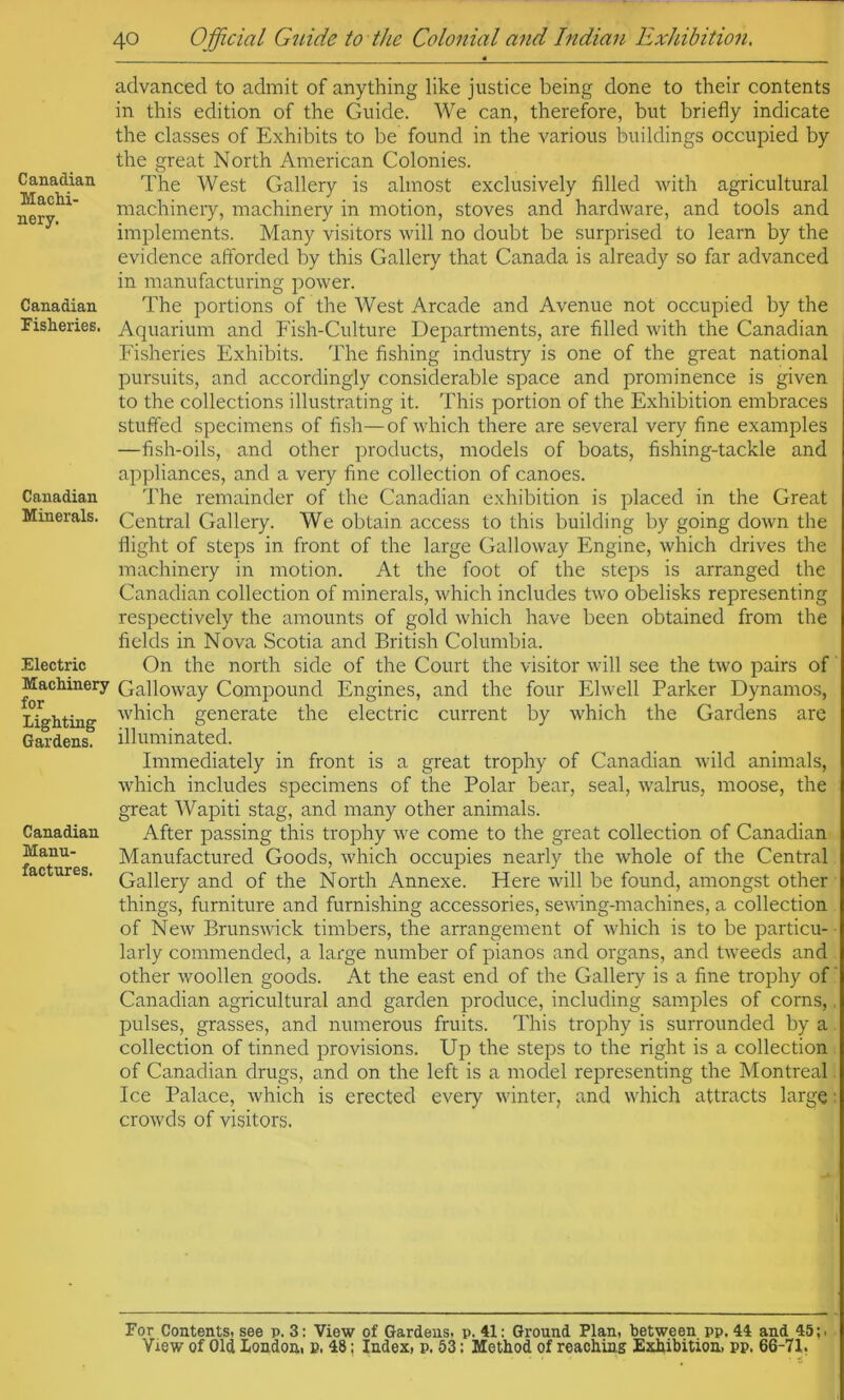 Canadian Machi- nery. Canadian Fisheries. Canadian Minerals. Electric Machinery for Lighting Gardens. Canadian Manu- factures. advanced to admit of anything like justice being done to their contents in this edition of the Guide. We can, therefore, but briefly indicate the classes of Exhibits to be found in the various buildings occupied by the great North American Colonies. The West Gallery is almost exclusively filled with agricultural machinery, machinery in motion, stoves and hardware, and tools and implements. Many visitors will no doubt be surprised to learn by the evidence aftbrded by this Gallery that Canada is already so far advanced in manufacturing power. The portions of the West Arcade and Avenue not occupied by the Aquarium and Fish-Culture Departments, are filled with the Canadian Fisheries Exhibits. The fishing industry is one of the great national pursuits, and accordingly considerable space and prominence is given to the collections illustrating it. This portion of the Exhibition embraces stuffed specimens of fish—of which there are several very fine examples —fish-oils, and other products, models of boats, fishing-tackle and appliances, and a very fine collection of canoes. The remainder of the Canadian exhibition is placed in the Great Central Gallery. We obtain access to this building by going down the flight of steps in front of the large Calloway Engine, which drives the machinery in motion. At the foot of the steps is arranged the Canadian collection of minerals, which includes two obelisks representing respectively the amounts of gold which have been obtained from the fields in Nova Scotia and British Columbia. On the north side of the Court the visitor will see the two pairs of Galloway Compound Engines, and the four Elwell Parker Dynamos, which generate the electric current by which the Gardens are illuminated. Immediately in front is a great trophy of Canadian wild animals, which includes specimens of the Polar bear, seal, walrus, moose, the great Wapiti stag, and many other animals. After passing this trophy we come to the great collection of Canadian- Manufactured Goods, which occupies nearly the whole of the Central, Gallery and of the North Annexe. Here will be found, amongst other things, furniture and furnishing accessories, sewing-machines, a collection of New Brunswick timbers, the arrangement of which is to be particu- larly commended, a large number of pianos and organs, and tweeds and other woollen goods. At the east end of the Gallery is a fine trophy of' Canadian agricultural and garden produce, including samples of corns,, pulses, grasses, and numerous fruits. This trophy is surrounded by a collection of tinned provisions. Up the steps to the right is a collection i of Canadian drugs, and on the left is a model representing the Montreal' Ice Palace, which is erected every winter, and which attracts large ■ crowds of visitors. For Contents, see p. 3: View of Gardens, p. 41: Ground Plan, between pp. 44 and 45;. .