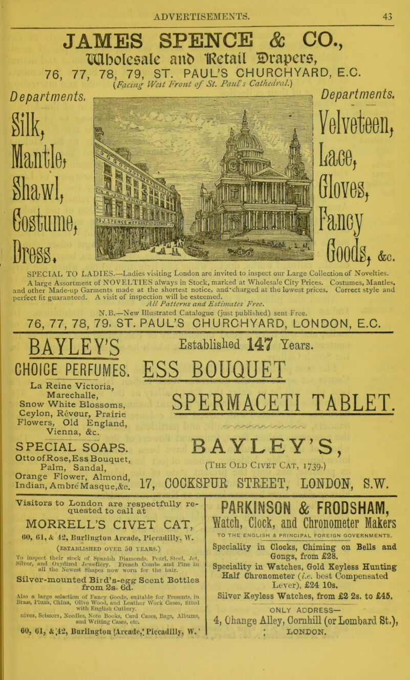 JAMES SPENCE & CO., TOboIesale anb IRetail 2)rapei-0, 76, 77, 78, 79, ST. PAUL’S CHURCHYARD, E.C. (Facing IVest Front of St. FauPs Cathedral.) SPECIAL TO LADIES.—Ladies visiting London are invited to inspect our Large Collection of Novelties. A large Assortment of NOVELTIES always in Stock, marked at Wholesale City Price.s. Costumes, Mantles, and other Made-up Garments made at the shortest notice, and'charged at the lowest prices. Correct style and perfect fit guaranteed, h visit of inspection will be esteemed. All Patterns and Estimates Free. N.E.—New Illustrated Catalogue (just published) sent Eree. 76, 77, 78, 79. ST. PAUL’S CHURCHYARD, LONDON, E.C. BAYLEY’S CHOICEPERFUMES. La Reine Victoria, Marechalle, Snow White Blossoms, Ceylon, Reveur, Prairie Flowers, Old England, Vienna, &c. SPECIAL SOAPS. Otto ofRose,Ess Bouquet, Palm, Sandal, Orange Flower, Almond, Indian, Ambre Masque,&c. Established 147 Years. ESS BOUQUET SPERMACETI TABLET. BAYLEY’S, (The Old Civet Cat, 1739.) 17, COOKSPUE. STREET, LONDON, S.W. Visitors to London are respectfully re- quested to call at MORRELL’S CIVET CAT, (SO, (Sl,tV i:*, ISiirlin^toii AiTiide, ricradilly, M'. (established OVEU 50 yEAR.S.) To insjM'ct their stf>ck of Spanish Diamond^. Pearl, Steel, Jet, Silver, and Oxydirotl Jeweller)*. French Coml*> and Piiis in all the Newest Shapc’tj now worn for tlio liair. Silver-mounted Bird’s-eg’g Scent Bottles from 2s- 6d. ALk) a largo aoUction of Fancy Goods, anitahlo for Presouts, in Brass, Pliuti, China, Olivo an<l licather Work Cases, lUtcil witli EiiglUb Cutlery. Hires, Scissors, Needle.s, Note Bookj*, Card Cases, Bags, Album-S and Writing Cases, etc, 00, 01, Burliiigtou t-trcade,'Plcca(lillj, IV.' PARKINSON & FRODSHAM, Watch, Clock, and Chronometer Makers TO THE ENGLISH A PRINCIPAL FOREIGN GOVERNMENTS. Speciality in Clocks, Chiming on Bells and Gongs, from £28. Speciality in Watches, Gold Keyless Hunting Half Chronometer (Ac. best Compensated Lever), £24 10s. Silver Keyless Watches, from £2 2s. to £45. ONLY ADDRESS— 4, Change Alley, Goruhill (or Lombard St,), : LONDON.