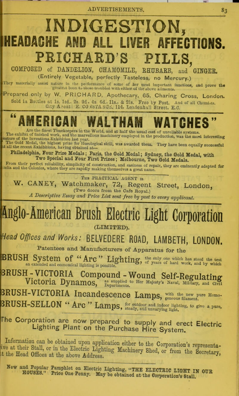 INDIGESTION, HEADACHE AND ALL LIVER AFFECTIONS. PRICHARD’S PILLS, COMPOSED of DANDELION, CHAMOMILE, EHUBAEB, and GINCEE. (Entirely Vegetable, perfectly Tasteless, no Mercury.) I bey niiUcrially assist nature in ihe performance of some of her most important lunctions, and prove the groutCdt boon tv those troubloti with eitiier of tbeabov’e Ailnieiiis. Prepared only by W. PRICHARD, Apothecary. 65, Charing Cross, London. Sold in Bottles at Is. ltd.. 2s. 9d, 4s. 6d., 11s., & 21s. Freo by Post. And of ail Chemists. ^ity A'cnt: E. CO .<15X21. N-OE. 114, Leadenhall Street, E.C. AMERICAN WALTHAM WATCHES >> rr^, ^ Timekeepers in the World, and at half the usual cost of unreliable systems. : J^re of Ihe ?Lenttns ExhlbUirir^tTc^r'^ machinery employed In the production, was the most Interesting dllUhe w.^nt'^KLlfw BnccoBsful PMladelpMa, Four Prize Medals; Paris, tlie Gold Medal; Sydney, the Gold MedaL with Two Special and Four First Prizes; Melbourne, Two Gold Medals. reli^ility, simplicity of construction, and easiness of repair, they are eminently adapted for ndw and the Colonies, where they are rapidly making themselves a great name. ^ ^ Thb practical agent is W. CANEY, Watchmaker, 72, Regent Street, London, (Two doors from the Cafe Royal.) A Descriptive Essay and Price List sent free by post to every applicant. Inglo-American Brush Electric Light Corporation (LIMITED). Head Offices snd Works; BELVEDERE ROAD, LAMBETH, LONDON. Patentees and Manufacturers of Apparatus for the BRUSH System of “Arc” Liffhtinff the only one w’hich has stood the test an extended and economical lighting is possible. 3RUSH-VICTORIA Compound-Wound Self-Regulating Victoria Dynamos, pVanments*'' ci^i 3RUSH-VICT0RIA Incandescence Lamns with the new pure Homo- geneous filament. 3RUSH-SELL0N “ Arc ” L^^niDS outdoor and indoor lighting to give a pure steady, and unvarying light. ’ The Corporation are now prepared to supply and erect ElertnV Lighting Plant on the Purchase Hire System! ^ ^ ^ _ Infomation can be obtained upon appUcation either to the Corporation’s representa- S S ” f'™ ‘I*' New PampWet on Electric Lighting, “THE ELECTRIC LIGHT IN OUR OUSES. Price One Penny. May be obtained at the Corporation’s StaU.