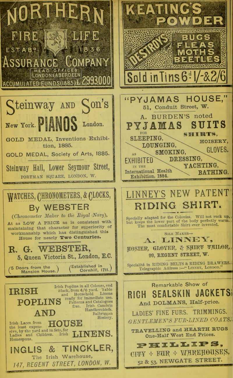 Qteinway and ^on’s PIANOS New York. London. GOLD MEDAL, Inventions Exhibi- tion, 1885. GOLD MEDAL, Society of Arts, 1885. Steinway Hall, Lower Seymour Street, PORTMAN SQUARE, LONDON, W. WEBSTER (^Chronometer Maker to the Eoyal Navy), At as LOW A PRICE as is consistent with maintaining that character for superiority of workmanship which has distinguished this House for nearly Two Centuries. R. G. WEBSTER, 5, Q,ueen Victoria St., London, E.C. /5 Doors from the \ ^ Mansion House./ V Cornhill, 1711. IRISH Irish Poplins in all Colours, and lilack, from 4/6 yard. '1 able and Household Linens -rivxfN ready for immediate use. Patterns and Catalogues Irish Cambric . Handkerchiefs. AJNJJ Balhriggan Hosiery. Irish Laces from TTOTTS'E the least expen- ^ sive, by the yard and in Sets, for _ __ _ _ ^ Ladies and Children. Irish | , | f\ Pi IN Q. Homespuns. INGLIS & TINCKLER, The Irish Warehouse, 147, REGENT STREET, LONDON, ^ ———' ~~ 1JL0.11 i I “PYJAMAS HOUSE,” 51, Conduit Street, W. A. BURDEN’S noted PYJAMAS SUITS SLEEPINgT\^®®*hoTse^^ LOUNGING>\ ’ ^SMOKING, \ bLUVtb. EXHIBITED^ DRESSING, IN THE International Health Exhibition, 1884. yachting, BATHING. LINNEY’S NEW PATENT RIDING SHIRT. » ♦ — Specially adapted for the Colonies. Will not ruck up,, hut keeps the lower part of the body perfectly warm. The most comfortable Shirt ever invented. Sole Makee— LIINIVEY, POSIER, GIxOYER, mW T/IIL0R, 99, REGENT STREET, W. Spccialite in RIDING BELTS & RIDING DRAWERS. Telegraphic Address “ Ltxkey, Loxpox. Remarkable Show of RICH SEALSKIN JACKETS And DOLMANS, Half-price. LADIES’ FINeTuRS. TRIMMINGS. GENTLEMEN’S FUR-LINED COATS. TRAVELLING and HEARTH RUGS One-Half West End Prices. CITY ‘r FUl^ **r W^l^EPOa^E^, g2 & 53, NEW^GATE