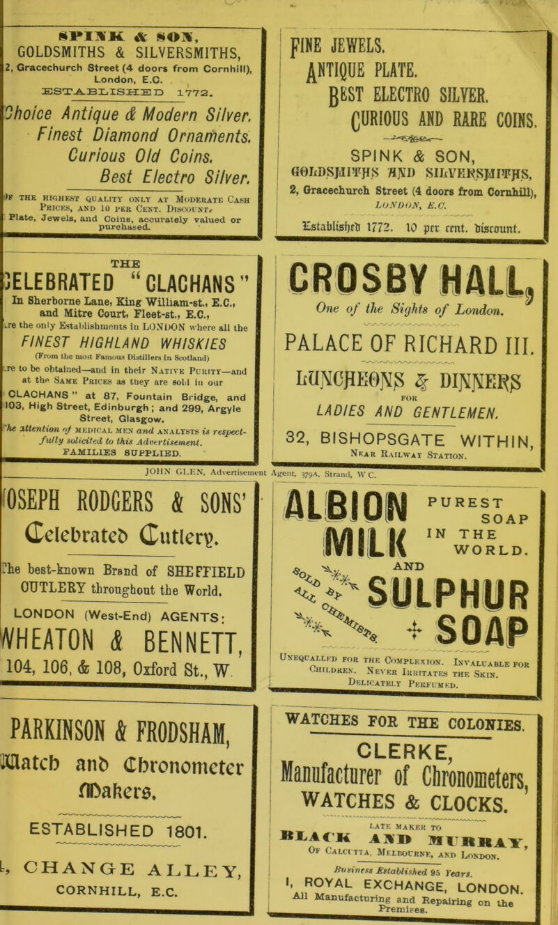 srMii A sox, GOLDSMITHS & SILVERSMITHS, 2, Gracechurch Street (4 doors from Cornhill), London, E.C. ESTABLISHED 1772. Ohoice Antique d Modern Silver. Finest Diamond Ornarhents. Curious Did Coins. Best Electro Silver. THE HIGHEST QUALITY ONLY AT MODERATE CaSH pRICia, AND 10 TEK CeNT. DISCOUNT^ Plate, Jewels, and Coins, accurately valued or purchased. ! FINE JEWELS. j plate. j BLLT electro silver. I CURIOUS AND RARE COINS. I -- SPINK & SON, GOIiDSMFrjIS /INI) SIItVKI^^SJiJIJFpS, 2, Gracechurch Street (4 doors from Cornhill), LOA'OOA, E.C. Establisfjrt 1772. 10 pet rmt. hisicount. 3ELEBRATED “CLACHANS In Sherborne Lane, King Wilham-st., E.C., and Mitre Court, Fleet-st., E.C., .re the only Estahlishmnnts In LONDON where ail the FIHEST HIGHLAND WHISKIES (From the mo,t Famous DUtillen In Scotland) .re to he obtained—and in their Native Purity—ami at the Same Prices as they are sold in our ^L-ACHANS at 87, Fountain Bridge, and 103, High Street, Edinburgh ; and 299, Argyle Street, Glasgow. he attention nf medical men and analysts i» respect- fully solicited to this Advertisement. FAMILIES SUPPLIED. JOHN GLEN, Advertisement One of the Sights of London. PALACE^ RICHARD III. LUNCPK0]^3 § DljMfiERg FOIt LADIES AND GENTLEMEN. 32, BISHOPSGATE WITHIN, Near Railway Station. ‘'Rent, 379A. .Strand, \V C. (OSEPH RODGERS & SONS’ Cclebrateb (Tutler?. ?he best-known Brand of SHEFriELD CUTLERY throughout the World, LONDON (West-End) AGENTS; WHEATON (J BENNETT, 104, 106, & 108, Oxford St., W PARKINSON k FRODSHAM, ttHatcb anb Cbronomcter fIDabers. ESTABLISHED 1801. L CHANGrE AIaLEY, CORNHILL, E.C. PUREST SOAP IN THE WORLD. AND UnEQUALLKD for THK COMPLE.XION. INVALUABLE FOR GHtLDREN. NeVKR luaiTATES THK SkIN. Delicately Pkrfum kd. WATCHES FOR THE COLONIES. CLERKE, Manufacturer of Chronometers, WATCHER* CLOCKS. LATK MAKF.ll TO ItlaACK AXI» MrjRllAY, Calci tta, Mklbournf, and London. Evsivtss Established ih Years. I, ROYAL EXCHANGE, LONDON. All Manufacturing and Repairing on the ’ ■ PremiFes.