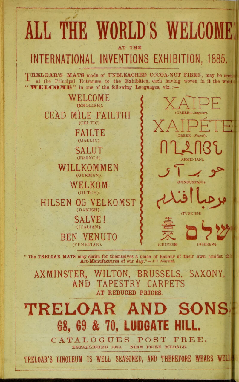 ALL THE WORLD S WELCOME AT THE INTERNATIONAL INVENTIONS EXHIBITION, 1885. rpRELOAITS MATS made of UNBLEACHED COCOA-NUT FIBRE, may be seen at the Principal Entrances to the Exhibition, each having woven in it the word “ WEliCOJIlS ” in one of the following Languages, viz. WELCOME (ENGLISH). CEAD MILE FA1LTHI (CELTIC). FA1LTE (GAELIC). SALUT (FRENCH). WILLKOMMEN (GERMAN). WELKOM (DUTCH). HILSEN OG VELKOMST (DANISH). SALVE! (Il’ALIAN). BEN VENUTO (VENETIAN). XAIPE (GREEK—^m^ular). xaipEte (GREEK--/Vara/). niim (ARMENIAN). J I A / (HINDUSTANI). (TURKISH) (CHINESE* a (HEBREW) “ The TRELOAR MATS may claim for themselves a place of honour of their own amidst th Art-Manufactures of our day.”—Art Jmtrnii. AXMINSTER, WILTON, BRUSSELS, SAXONY, AND TAPESTRY CARPETS AT REDUCED PRICES. TRELOAR AND SONS 88, 69 & 70, LUDGATE HILL. CATALOGUES POST FREE. ESTABLISHED 1832. NINE PRIZE MEDALS. TRELOAR’S LINOLEUM IS WELL SEASONED, AND THEREFORE WEARS WEL1