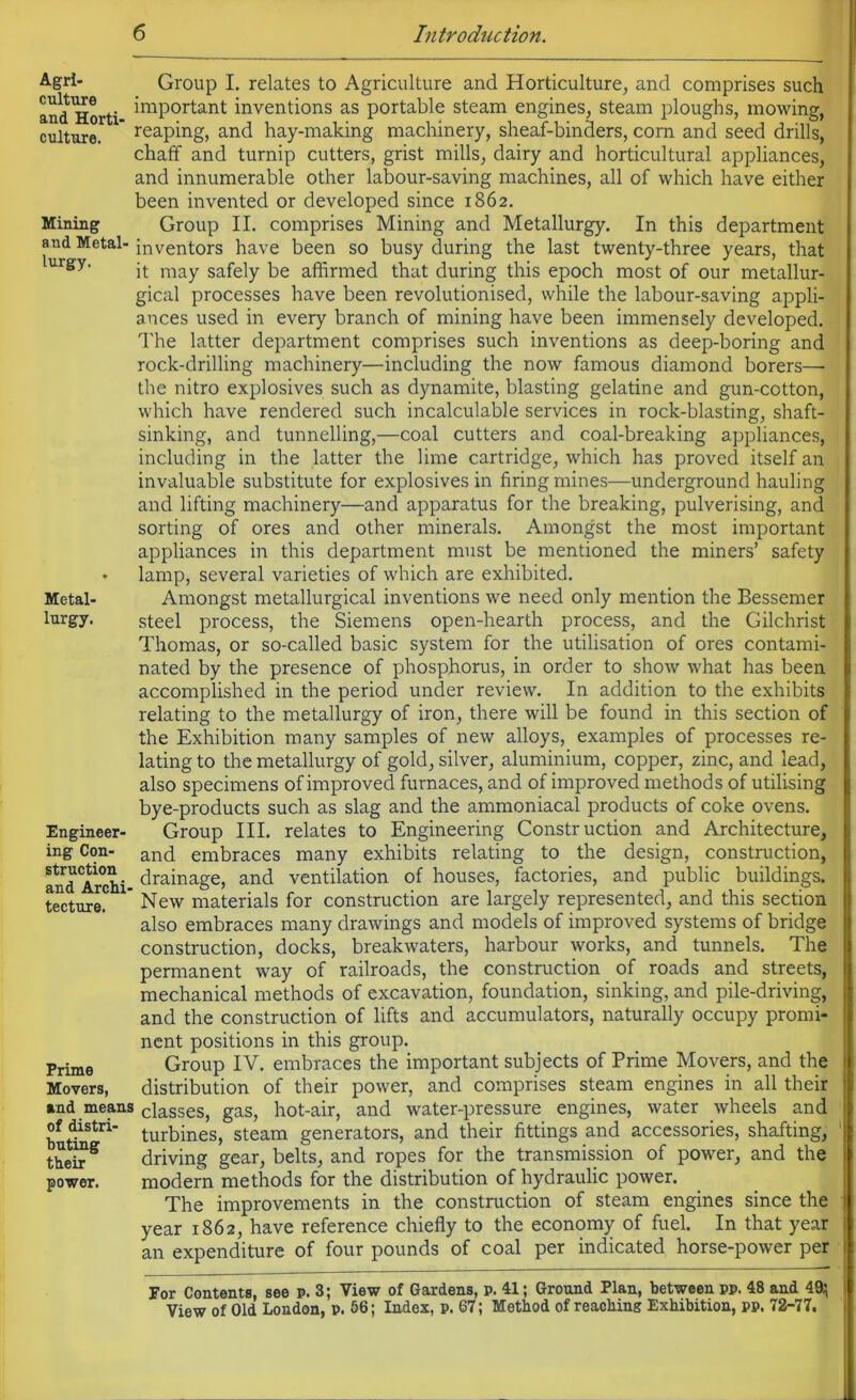 Agri- Group I. relates to Agriculture and Horticulture, and comprises such and Horti ^mPort:ant inventions as portable steam engines, steam ploughs, mowing, culture.  reaping> and hay-making machinery, sheaf-binders, com and seed drills, chaff and turnip cutters, grist mills, dairy and horticultural appliances, and innumerable other labour-saving machines, all of which have either been invented or developed since 1862. Mining Group II. comprises Mining and Metallurgy. In this department and Metal- inventors have been so busy during the last twenty-three years, that urgy' it may safely be affirmed that during this epoch most of our metallur- gical processes have been revolutionised, while the labour-saving appli- ances used in every branch of mining have been immensely developed. The latter department comprises such inventions as deep-boring and rock-drilling machinery—including the now famous diamond borers—- the nitro explosives such as dynamite, blasting gelatine and gun-cotton, which have rendered such incalculable services in rock-blasting, shaft- sinking, and tunnelling,—coal cutters and coal-breaking appliances, including in the latter the lime cartridge, which has proved itself an invaluable substitute for explosives in firing mines—underground hauling and lifting machinery—and apparatus for the breaking, pulverising, and sorting of ores and other minerals. Amongst the most important appliances in this department must be mentioned the miners’ safety • lamp, several varieties of which are exhibited. Metal- Amongst metallurgical inventions we need only mention the Bessemer lurgy. steel process, the Siemens open-hearth process, and the Gilchrist Thomas, or so-called basic system for the utilisation of ores contami- nated by the presence of phosphorus, in order to show what has been accomplished in the period under review. In addition to the exhibits relating to the metallurgy of iron, there will be found in this section of the Exhibition many samples of new alloys, examples of processes re- lating to the metallurgy of gold, silver, aluminium, copper, zinc, and lead, also specimens of improved furnaces, and of improved methods of utilising bye-products such as slag and the ammoniacal products of coke ovens. Engineer- Group III. relates to Engineering Construction and Architecture, ing Con- an<3 embraces many exhibits relating to the design, construction, andArchi drainage, and ventilation of houses, factories, and public buildings, tecture.  New materials for construction are largely represented, and this section also embraces many drawings and models of improved systems of bridge construction, docks, breakwaters, harbour works, and tunnels. The permanent way of railroads, the construction of roads and streets, mechanical methods of excavation, foundation, sinking, and pile-driving, and the construction of lifts and accumulators, naturally occupy promi- nent positions in this group. Group IV. embraces the important subjects of Prime Movers, and the distribution of their power, and comprises steam engines in all their and means classes, gas, hot-air, and water-pressure engines, water wheels and of distri- turbines> steam generators, and their fittings and accessories, shafting, driving gear, belts, and ropes for the transmission of power, and the modern methods for the distribution of hydraulic power. The improvements in the construction of steam engines since the year 1862, have reference chiefly to the economy of fuel. In that year an expenditure of four pounds of coal per indicated horse-power per For Contents, see p. 3; View of Gardens, P. 41; Ground Plan, between pp. 48 and 49;, View of Old London, p. 56; Index, p. 67; Method of reaching Exhibition, pp. 72-77, Prime Movers, bating their power.