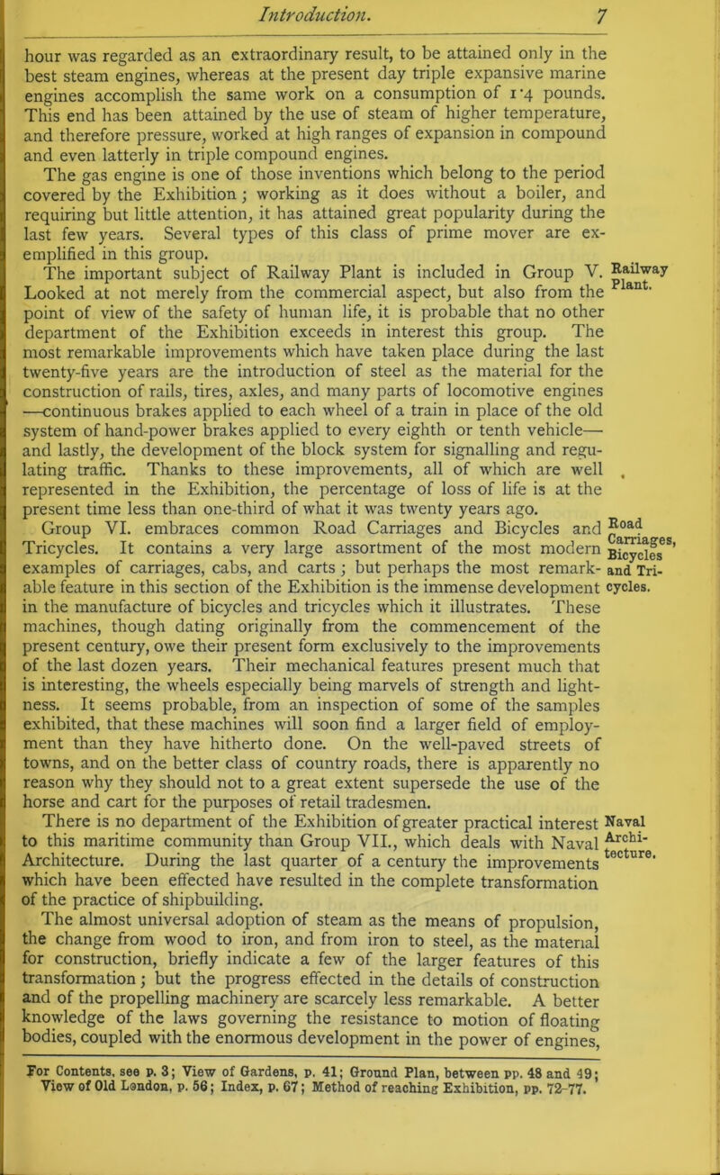 hour was regarded as an extraordinary result, to be attained only in the best steam engines, whereas at the present day triple expansive marine engines accomplish the same work on a consumption of i’4 pounds. This end has been attained by the use of steam of higher temperature, and therefore pressure, worked at high ranges of expansion in compound and even latterly in triple compound engines. The gas engine is one of those inventions which belong to the period covered by the Exhibition; working as it does without a boiler, and requiring but little attention, it has attained great popularity during the last few years. Several types of this class of prime mover are ex- emplified in this group. The important subject of Railway Plant is included in Group V. Railway Looked at not merely from the commercial aspect, but also from the p ant‘ point of view of the safety of human life, it is probable that no other department of the Exhibition exceeds in interest this group. The most remarkable improvements which have taken place during the last twenty-five years are the introduction of steel as the material for the construction of rails, tires, axles, and many parts of locomotive engines —continuous brakes applied to each wheel of a train in place of the old system of hand-power brakes applied to every eighth or tenth vehicle— and lastly, the development of the block system for signalling and regu- lating traffic. Thanks to these improvements, all of which are well . represented in the Exhibition, the percentage of loss of life is at the present time less than one-third of what it was twenty years ago. Group VI. embraces common Road Carriages and Bicycles and j^oa4 Tricycles. It contains a very large assortment of the most modern Bicycles5’ examples of carriages, cabs, and carts ; but perhaps the most remark- and Tri- able feature in this section of the Exhibition is the immense development cycles, in the manufacture of bicycles and tricycles which it illustrates. These machines, though dating originally from the commencement of the present century, owe their present form exclusively to the improvements of the last dozen years. Their mechanical features present much that is interesting, the wheels especially being marvels of strength and light- ness. It seems probable, from an inspection of some of the samples exhibited, that these machines will soon find a larger field of employ- ment than they have hitherto done. On the well-paved streets of towns, and on the better class of country roads, there is apparently no reason why they should not to a great extent supersede the use of the horse and cart for the purposes of retail tradesmen. There is no department of the Exhibition of greater practical interest Naval to this maritime community than Group VII., which deals with Naval Archl Architecture. During the last quarter of a century the improvements t6Ctur0, which have been effected have resulted in the complete transformation of the practice of shipbuilding. The almost universal adoption of steam as the means of propulsion, the change from wood to iron, and from iron to steel, as the material for construction, briefly indicate a few of the larger features of this transformation; but the progress effected in the details of construction and of the propelling machinery are scarcely less remarkable. A better knowledge of the laws governing the resistance to motion of floating bodies, coupled with the enormous development in the power of engines', For Contents, see p. 3; View of Gardens, p. 41; Ground Plan, between pp. 48 and 49;