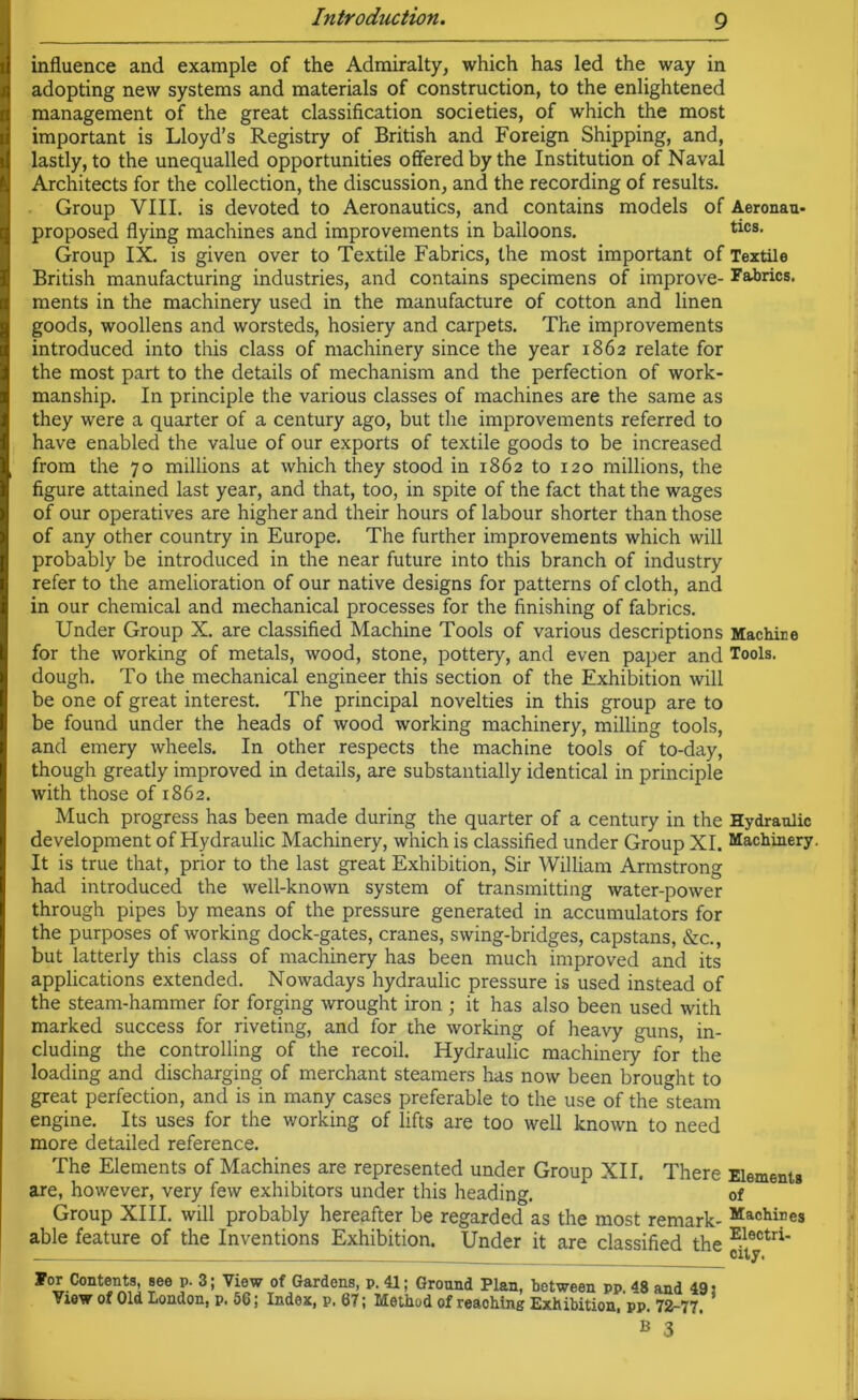 influence and example of the Admiralty, which has led the way in adopting new systems and materials of construction, to the enlightened management of the great classification societies, of which the most important is Lloyd’s Registry of British and Foreign Shipping, and, lastly, to the unequalled opportunities offered by the Institution of Naval Architects for the collection, the discussion, and the recording of results. Group VIII. is devoted to Aeronautics, and contains models of Aeronau- proposed flying machines and improvements in balloons. tics- Group IX. is given over to Textile Fabrics, the most important of Textile British manufacturing industries, and contains specimens of improve- Fabrics, ments in the machinery used in the manufacture of cotton and linen goods, woollens and worsteds, hosiery and carpets. The improvements introduced into this class of machinery since the year 1862 relate for the most part to the details of mechanism and the perfection of work- manship. In principle the various classes of machines are the same as they were a quarter of a century ago, but the improvements referred to have enabled the value of our exports of textile goods to be increased from the 70 millions at which they stood in 1862 to 120 millions, the figure attained last year, and that, too, in spite of the fact that the wages of our operatives are higher and their hours of labour shorter than those of any other country in Europe. The further improvements which will probably be introduced in the near future into this branch of industry refer to the amelioration of our native designs for patterns of cloth, and in our chemical and mechanical processes for the finishing of fabrics. Under Group X. are classified Machine Tools of various descriptions Machine for the working of metals, wood, stone, pottery, and even paper and Tools, dough. To the mechanical engineer this section of the Exhibition will be one of great interest. The principal novelties in this group are to be found under the heads of wood working machinery, milling tools, and emery wheels. In other respects the machine tools of to-day, though greatly improved in details, are substantially identical in principle with those of 1862. Much progress has been made during the quarter of a century in the Hydraulic development of Hydraulic Machinery, which is classified under Group XI. Machinery. It is true that, prior to the last great Exhibition, Sir William Armstrong had introduced the well-known system of transmitting water-power through pipes by means of the pressure generated in accumulators for the purposes of working dock-gates, cranes, swing-bridges, capstans, &c., but latterly this class of machinery has been much improved and its applications extended. Nowadays hydraulic pressure is used instead of the steam-hammer for forging wrought iron ; it has also been used with marked success for riveting, and for the working of heavy guns, in- cluding the controlling of the recoil. Hydraulic machinery for the loading and discharging of merchant steamers has now been brought to great perfection, and is in many cases preferable to the use of the steam engine. Its uses for the working of lifts are too well known to need more detailed reference. The Elements of Machines are represented under Group XII. There Elements are, however, very few exhibitors under this heading. of Group XIII. will probably hereafter be regarded as the most remark- Machi?es able feature of the Inventions Exhibition. Under it are classified the E.lectri' ¥or Contents, see p- 3; View of Gardens, p. 41; Ground Plan, between pp. 48 and 49: View of Old London, p. 56; Index, p, 67; Method of reaching Exhibition, pp. 72-77.