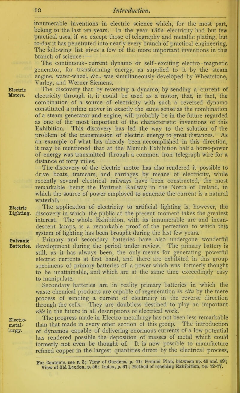 Electric Motors. Electric Lighting. Galvanic Batteries. Electa o- metal* lurgy. innumerable inventions in electric science which, for the most part, belong to the last ten years. In the year 1862 electricity had but few practical uses, if we except those of telegraphy and metallic plating, but to-day it has penetrated into nearly every branch of practical engineering. The following list gives a few of the more important inventions in this branch of science :— The continuous - current dynamo or self-exciting electro - magnetic generator, for transforming energy, as supplied to it by the steam engine, water-wheel, &c., was simultaneously developed by Wheatstone, Yarley, and Werner Siemens. The discovery that by reversing a dynamo, by sending a current of electricity through it, it could be used as a motor, that, in fact, the combination of a source of electricity with such a reversed dynamo constituted a prime mover in exactly the same sense as the combination of a steam generator and engine, will probably be in the future regarded as one of the most important of the characteristic inventions of this Exhibition. This discovery has led the way to the solution of the problem of the transmission of electric energy to great distances. As an example of what has already been accomplished in this direction, it may be mentioned that at the Munich Exhibition half a horse-power of energy was transmitted through a common iron telegraph wire for a distance of forty miles. The discovery of the electric motor has also rendered it possible to drive boats, tramcars, and carriages by means of electricity, while recently several electrical railways have been constructed, the most remarkable being the Portrush Railway in the North of Ireland, in which the source of power employed to generate the current is a natural waterfall. The application of electricity to artificial lighting is, however, the discovery in which the public at the present moment takes the greatest interest. The whole Exhibition, with its innumerable arc and incan- descent lamps, is a remarkable proof of the perfection to which this system of lighting has been brought during the last few years. Primary and secondary batteries have also undergone wonderful development during the period under review. The primary battery is still, as it has always been, the only means for generating powerful electric currents at first hand, and there are exhibited in this group specimens of primary batteries of a power which was formerly thought to be unattainable, and which are at the same time exceedingly easy to manipulate. Secondary batteries are in reality primary batteries in which the waste chemical products are capable of regeneration in situ by the mere process of sending a current of electricity in the reverse direction through the cells. They are doubtless destined to play an important rble in the future in all descriptions of electrical work. The progress made in Electro-metallurgy has not been less remarkable than that made in every other section of this group. The introduction of dynamos capable of delivering enormous currents of a low potential has rendered possible the deposition of masses of metal which could formerly not even be thought of. It is now possible to manufacture refined copper in the largest quantities direct by the electrical process, Eor Contents, sea p. 3; View of Gardens, p. 41; Ground Plan, between pp. 48 and 49;