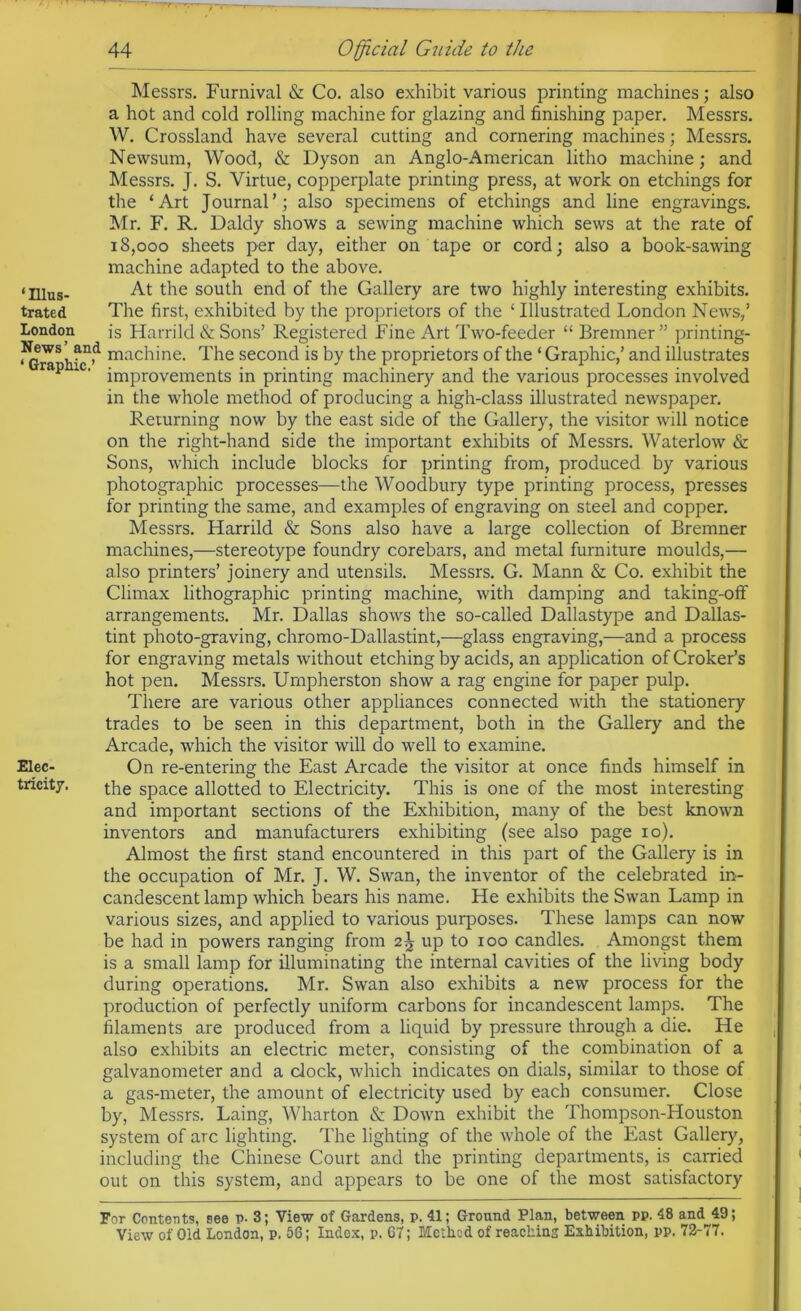 Messrs. Furnival & Co. also exhibit various printing machines; also a hot and cold rolling machine for glazing and finishing paper. Messrs. W. Crossland have several cutting and cornering machines; Messrs. Newsum, Wood, & Dyson an Anglo-American litho machine; and Messrs. J. S. Virtue, copperplate printing press, at work on etchings for the ‘Art Journal’; also specimens of etchings and line engravings. Mr. F. R. Daldy shows a sewing machine which sews at the rate of 18,000 sheets per day, either on tape or cord; also a book-sawing machine adapted to the above. ‘Illus- At the south end of the Gallery are two highly interesting exhibits, trated The first, exhibited by the proprietors of the ‘ Illustrated London News,’ London is Harrild & Sons’ Registered Fine Art Two-feeder “ Bremner ” printing- News and machine. The second is by the proprietors of the ‘Graphic,’ and illustrates p ' improvements in printing machinery and the various processes involved in the whole method of producing a high-class illustrated newspaper. Returning now by the east side of the Gallery, the visitor will notice on the right-hand side the important exhibits of Messrs. Waterlow & Sons, which include blocks for printing from, produced by various photographic processes—the Woodbury type printing process, presses for printing the same, and examples of engraving on steel and copper. Messrs. Harrild & Sons also have a large collection of Bremner machines,—stereotype foundry corebars, and metal furniture moulds,— also printers’ joinery and utensils. Messrs. G. Mann & Co. exhibit the Climax lithographic printing machine, with damping and taking-off arrangements. Mr. Dallas shows the so-called Dallastype and Dallas- tint photo-graving, chromo-Dallastint,—glass engraving,—and a process for engraving metals without etching by acids, an application of Croker’s hot pen. Messrs. Urnpherston show a rag engine for paper pulp. There are various other appliances connected with the stationery trades to be seen in this department, both in the Gallery and the Arcade, which the visitor will do well to examine. Elec- On re-entering the East Arcade the visitor at once finds himself in tricit7. the space allotted to Electricity. This is one of the most interesting and important sections of the Exhibition, many of the best known inventors and manufacturers exhibiting (see also page 10). Almost the first stand encountered in this part of the Gallery is in the occupation of Mr. J. W. Swan, the inventor of the celebrated in- candescent lamp which bears his name. He exhibits the Swan Lamp in various sizes, and applied to various purposes. These lamps can now be had in powers ranging from 2^ up to 100 candles. Amongst them is a small lamp for illuminating the internal cavities of the living body during operations. Mr. Swan also exhibits a new process for the production of perfectly uniform carbons for incandescent lamps. The filaments are produced from a liquid by pressure through a die. He also exhibits an electric meter, consisting of the combination of a galvanometer and a clock, which indicates on dials, similar to those of a gas-meter, the amount of electricity used by each consumer. Close by, Messrs. Laing, Wharton & Down exhibit the Thompson-Houston system of arc lighting. The lighting of the whole of the East Gallery, including the Chinese Court and the printing departments, is carried out on this system, and appears to be one of the most satisfactory For Contents, see p- 3; View of Gardens, p. 41; Ground Plan, between pp. 48 and 49;