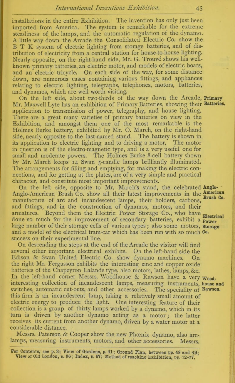 installations in the entire Exhibition. The invention has only just been imported from America. The system is remarkable for the extreme steadiness of the lamps, and the automatic regulation of the dynamo. A little way down the Arcade the Consolidated Electric Co. show the B T K system of electric lighting from storage batteries, and of dis- tribution of electricity from a central station for house-to-house lighting. Nearly opposite, on the right-hand side, Mr. G. Trouvd shows his well- known primary batteries, an electric motor, and models of electric boats, and an electric tricycle. On each side of the way, for some distance down, are numerous cases containing various fittings, and appliances relating to electric lighting, telegraphs, telephones, motors, batteries, and dynamos, which are well worth visiting. On the left side, about two-thirds of the way down the Arcade, Primary Mr. Maxwell Lyte has an exhibition of Primary Batteries, showing their Batteries, application to transmission of power, telegraphy, and house lighting. There are a great many varieties of primary batteries on view in the Exhibition, and amongst them one of the most remarkable is the Holmes Burke battery, exhibited by Mr. O. March, on the right-hand side, nearly opposite to the last-named stand. The battery is shown in its application to electric lighting and to driving a motor. The motor in question is of the electro-magnetic type, and is a very useful one for small and moderate powers. The Holmes Burke 8-cell battery shown by Mr. March keeps 14 Swan 5-candle lamps brilliantly illuminated. The arrangements for filling and emptying, for making the electric con- nections, and for getting at the plates, are of a very simple and practical character, and constitute most important improvements. On the left side, opposite to Mr. March’s stand, the celebrated Anglo- Anglo-American Brush Co. show all their latest improvements in the manufacture of arc and incandescent lamps, their holders, carbons, rus °’ and fittings, and in the construction of dynamos, motors, and their armatures. Beyond them the Electric Power Storage Co., who have Ejectrjcat done so much for the improvement of secondary batteries, exhibit a power large number of their storage cells of various types; also some motors, storage and a model of the electrical tram-car which has been run with so much Co. success on their experimental line. On descending the steps at the end of the Arcade the visitor will find several other important electrical exhibits. On the left-hand side the Edison & Swan United Electric Co. show dynamo machines. On the right Mr. Fergusson exhibits the interesting zinc and copper oxide batteries of the Chapeyron Lalande type, also motors, lathes, lamps, &c. In the left-hand corner Messrs. Woodhouse & Rawson have a very wood- interesting collection of incandescent lamps, measuring instruments, house and switches, automatic cut-outs, and other accessories. The speciality of Rawson, this firm is an incandescent lamp, taking a relatively small amount of electric energy to produce the light. One interesting feature of their collection is a group of thirty lamps worked by a dynamo, which in its turn is driven by another dynamo acting as a motor; the latter receives its current from another dynamo, driven by a water motor at a considerable distance. Messrs. Paterson & Cooper show the new Phoenix dynamo, also arc- lamps, measuring instruments, motors, and other accessories. Messrs. For Contents, see p. 3; View of Gardens, p. 41; Ground Plan, between pp. 48 and 49;