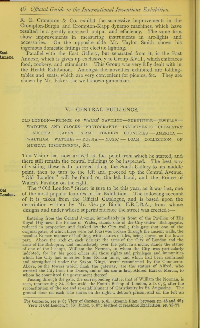 5&Bt Lnnexe. Old London. R- E. Crompton & Co. exhibit the successive improvements in the Crompton-Burgin and Crompton-Kapp dynamo machines, which have resulted in a greatly increased output and efficiency. The same firm show improvements in measuring instruments in arc-lights and accessories. On the opposite side Mr. Taylor Smith shows his ingenious domestic fittings for electric lighting. Parallel with the East Gallery, but separated from it, is the East Annexe, which is given up exclusively to Group XVII., which embraces- food, cookery, and stimulants. This Group was very fully dealt with in the Health Exhibition. Amongst the novelties exhibited are folding- tables and seats, which are very convenient for picnics, &c. They are shown by Mr. Baker, the well-known gun-maker. V.—CENTRAL BUILDINGS. OLD LONDON—PRINCE OF WALES* PAVILION FURNITURE JEWELRY- WATCHES AND CLOCKS—PHOTOGRAPHY—INSTRUMENTS CHEMISTRY AUSTRIA JAPAN SIAM FOREIGN COUNTRIES —• AMERICA ■WALTHAM WATCHES — RUSSIA — MUSIC — LOAN COLLECTION OF MUSICAL INSTRUMENTS, &C. The Visitor has now arrived at the point from which he started, and there still remain the central buildings to be inspected. The best way of visiting these is to proceed along the South Gallery to its middle point, then to turn to the left and proceed up the Central Avenue. “ Old London ” will be found on the left hand, and the Prince of Wales’s Pavilion on the right. The “ Old London ” Street is sure to be this year, as it was last, one of the most popular features in the Exhibition. The following account of it is taken from the Official Catalogue, and is based upon the description written by Mr. George Birch, F.R.I.B.A., from whose designs and under whose superintendence the street was erected :— Entering from the Central Avenue, immediately in front of the Pavilion of His Royal Highness the Prince of Wales, stands one of the City Gates—Bishopsgater reduced in proportion and flanked by the City wall; this gate (not one of the original gates, of which there were but four) was broken through the ancient walls, the peculiar Roman manner of building, with courses of tiles, being shown on the lower part. Above the arch on each side are the arms of the City of London and the arms of the Bishopric, and immediately over the gate, in a niche, stands the statue of one of the bishops, William the Norman, to whom the City was particularly indebted, for by his good offices all those rights and privileges and immunities which the City had inherited from Roman times, and which had been confirmed and strengthened under the Saxon Kings, were reconfirmed by the Conqueror. Above, on the towers which flank the gateway, are the statues of Alfred, who wrested the City from the Danes, and of his son-in-law, Aldred Earl of Mercia, to whom he committed the government thereof. Passing through the gate, the corresponding statue, that of William the Norman, is seen, representing St. Erkenwald, the Fourth Bishop of London, a.d. 675, after the reconstitution of the see and re-establishment of Christianity by St. Augustine. The ground floor on each side shows on the right a debtor’s prison, and on the left an For Contents, see p- 3; View of Gardens, p. 41; Ground Plan, between pp. 48 and 49;