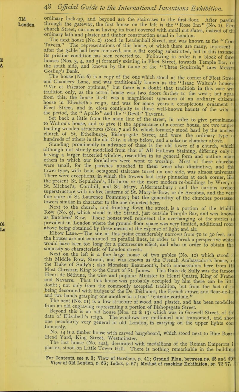 Old ordinary lock-up, and beyond are the staircases to the first-floor. After passir London, through the gateway, the first house on the left is the “Rose Inn” (No. 1), Fei church Street, curious as having its front covered with small cut slates, instead of th ordinary lath and plaster and timber construction usual in London. 1 he next house (No. 2) stood in Lcadenhall Street, and was known as the “Coc Tavern.” The representations of this house, of which there are many, represent after the gable had been removed, and a fiat coping substituted, but in this instanc its pristine condition has been reverted to. Following in order is a block of thre the south side, and known by the name of the “Three Squirrels,” now Messr Gosling’s Bank. The house (No. 6) is a copy of the one which stood at the comer of Fleet Strec and Chancery Lane, and was traditionally known as the “Isaac Walton’s house. “ Vir et Piscator optimus,” but there is a doubt that tradition in this case wz tradition only, as the actual house was two doors further to the west; but apa from this, the house itself was a magnificent specimen of an ordinary citizen; house in Elizabeth s reign, and was for many years a conspicuous ornament t i leet Street, and in close contiguity to those well-known haunts of the wits < the period, the “ Apollo ” and the “ Devil ” Taverns. Set back a little from the main line of the street, in order to give prominent to Walton s house, and to give it the appearance of a corner house, are two unpr< tending wooden structures (Nos. 7 and 8), which formerly stood hard by the anciei church of St. Ethelburga, Bishopsgate Street, and were the ordinary type < hundreds of others in the old City, a shop below, and a solar or chamber above. Standing prominently in advance of these is the old tower of a church, which although not strictly modelled from that of All Hallows Staining, differing only i having a larger traceried window, resembles in its general form and outline man others in which our forefathers were wont to worship. Most of these churche were small, for the parishes attached to them were also diminutive, and th: tower type, with bold octagonal staircase turret on one side, was almost universa There were exceptions, in which the towers had lofty pinnacles at each corner, lik the present St. Sepulchre’s, Holborn, or the more modem re-buildings by Wren, < St. Michael s, Cornhill, and St. Mary, Aldermanbury; and the curious arche superstructure with its five lanterns of St. Mary-le-Bow, or de Arcubus, and the ver fine spite of St. Laurence Pountney; but the generality of the churches possesse towers similar in character to the one depicted here. Next to the church, and fronting down the street, is a portion of the Middli Row (No. 9), which stood in the Strand, just outside Temple Bar, and was know as Butchers’ Row. These houses well represent the overhanging of the stories s 01 prevalent in London where the ground-floor space was very limited, additional root Lc above being obtained by these means at the expense of light and air. Elbow Lane.—The site at this point considerably narrows from 70 to 30 feet, an the houses are not continued on parallel lines, in order to break a perspective whic would have been too long for a picturesque effect, and also in order to obtain th; sinuosity so characteristic of London streets. Next on the left is a fine large house of two gables (No. 10) which stood i this Middle Row, Strand, and was known as the French Ambassador’s house, < the Duke of Sully’s; also Monsieur Beaumont’s, both ambassadors here from th Most Christian King to the Court of St. James. This Duke de Sully was the famoi Henri de Bethune, the wise and popular Minister to Henri Quatre, King of Franc and Navarre. That this house was probably occupied by him there can be litti doubt; not only from the commonly accepted tradition, but from the fact of i being decorated with badges of the De Bethunes, the French crown and fleur-de-li: and two hands grasping one another in a true “ entente cordiale.” The next (No. 11) is a low structure of wood and plaster, and has been modellei from an old engraving representing a portion of Bishopsgate Street. Beyond this is an old house (Nos. 12 & 13) which was in Goswell Street, of th date of Elizabeth’s reign. The windows are mullioned and transomed, and sho- one peculiarity very general in old London, in carrying on the upper lights cor tinuously. No. 14 is a timber house with carved bargeboard, which stood next to Blue Boar Head \ard, King Street, Westminster. The last house (No. 14a), decorated with medallions of the Roman Emperors i plaster, stood on Little Tower Hill. There is nothing remarkable in the building For Contents, see p. 3; View of Gardens, p. 41; Ground Plan, between pp. 48 and 49