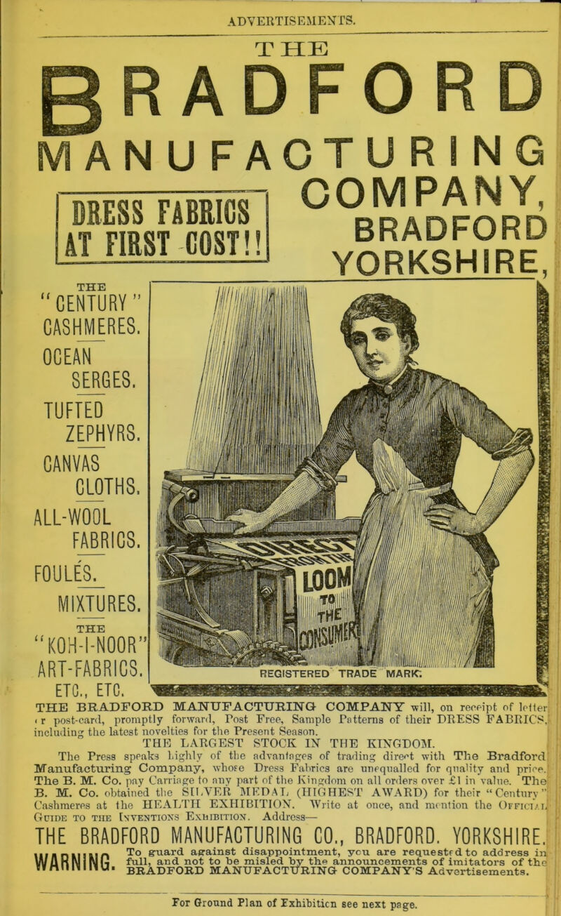 THE ADFOR ANUFACTURING COMPANY, BRADFORD YORKSHIRE, DRESS FABRICS AT FIRST COST!! THE “CENTURY ” CASHMERES. OCEAN SERGES. TUFTED ZEPHYRS. CANVAS CLOTHS, ALL-WOOL FABRICS. FOULES. Cl MIXTURES. THE KOH-I-NOOR” ART-FABRICS. ETC., ETC. THE BRADFORD MANUFACTURING COMPANY will, on receipt of letter, i r post-card, promptly forward, Tost Free, Sample Patterns of their DRESS FABRICS.' including the latest novelties for the Present Season. THE LARGEST STOCK IN THE KINGDOM. The Press speaks highly of the advantages of trading direct with The Bradford Manufacturing Company, whose Dress Fabrics are unequalled for quality and price. The B. M. Co. pay Carriage to any part of the Kingdom on all orders over £1 in value. The* B. M. Co. obtained the SILVER MEDAL (HIGHEST AWARD) for their “Century”: Cashmeres at the HEALTH EXHIBITION. Write at once, and mention the Official Guide to the Inventions Exhibition. Address— THE BRADFORD MANUFACTURING CO., BRADFORD. YORKSHIRE. iiunMiim To &uard as-ainst disappointment, you are requestedto address in WuKlylNI-i full, and not to be misled by the announcements of imitators of the n I 111 111 U • BRADFORD MANUFACTURING COMPANY’S Advertisements.