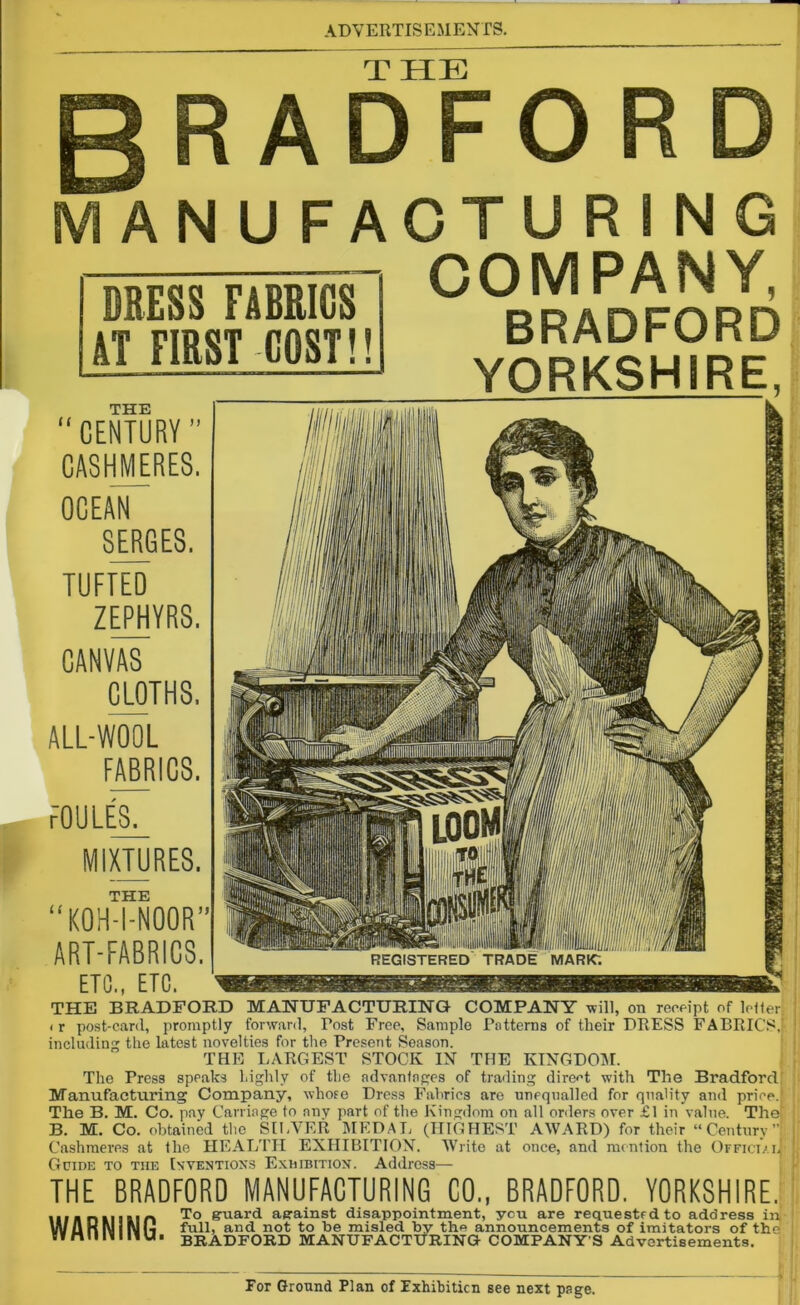 THE R ADFO MANUFACTURING COMPANY, BRADFORD YORKSHIRE. DRESS FABRICS AT FIRST COST!! THE “CENTURY ” CASHMERES. OCEAN SERGES. TUFTED ZEPHYRS. CANVAS CLOTHS. ALL-WOOL FABRICS. FOULES. u MIXTURES. THE KOH-I-NOOR” ART-FABRICS. ETC., ETC. THE BRADFORD MANUFACTURING COMPANY will, on receipt of letter. < r post-card, promptly forward, Tost Free, Sample Patterns of their DRESS FABRICS, including the latest novelties for the Present Season. THE LARGEST STOCK IN THE KINGDOM. The Press speaks highly of the advantages of trading direct with The Bradford Manufacturing Company, whore Dress Fabrics are unequalled for quality and price. The B. M. Co. pay Carriage to any part of the Kingdom on all orders over £1 in value. The! B. M. Co. obtained the SILVER MEDAL (HIGHEST AWARD) for their “Century”; Cashmeres at the HEALTH EXHIBITION. Write at once, and mention the Officiai| Guide to the Inventions Exhibition. Address— THE BRADFORD MANUFACTURING CO., BRADFORD. YORKSHIRE. lif hd limn To guard against disappointment, you are requested to address in, VuUKl\jiN(4 full, and not to be misled by the announcements of imitators of the sv rt 11 li I li U ■ BRADFORD MANUFACTURING COMPANY’S Advertisements.