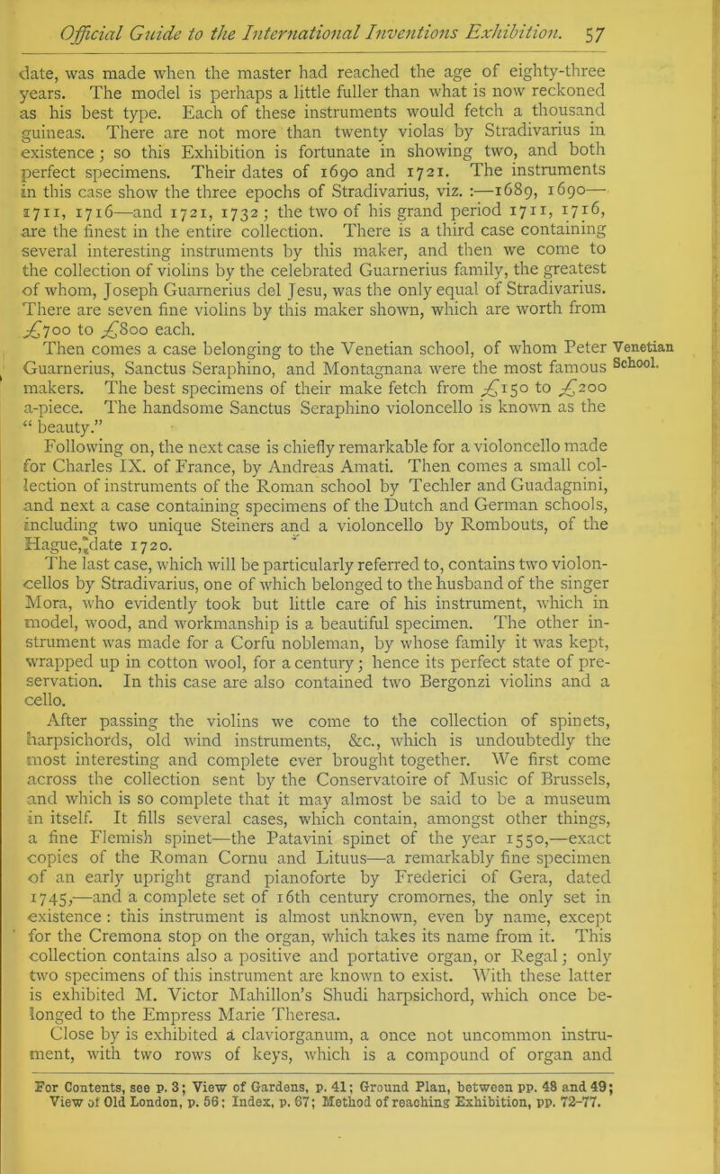 date, was made when the master had reached the age of eighty-three years. The model is perhaps a little fuller than what is now reckoned as his best type. Each of these instruments would fetch a thousand guineas. There are not more than twenty violas by Stradivarius in existence; so this Exhibition is fortunate in showing two, and both perfect specimens. Their dates of 1690 and 1721. The instruments in this case show the three epochs of Stradivarius, viz. :—1689, 1690— 1711, 1716—and 1721, 1732; the two of his grand period 1711, 1716, are the finest in the entire collection. There is a third case containing several interesting instruments by this maker, and then we come to the collection of violins by the celebrated Guarnerius family, the greatest of whom, Joseph Guarnerius del Jesu, was the only equal of Stradivarius. There are seven fine violins by this maker shown, which are worth from ^700 to ^800 each. Then comes a case belonging to the Venetian school, of whom Peter Venetian Guarnerius, Sanctus Seraphino, and Montagnana were the most famous School, makers. The best specimens of their make fetch from ^150 to ^200 a-piece. The handsome Sanctus Seraphino violoncello is known as the “ beauty.” Following on, the next case is chiefly remarkable for a violoncello made for Charles IX. of France, by Andreas Amati. Then comes a small col- lection of instruments of the Roman school by Techier and Guadagnini, and next a case containing specimens of the Dutch and German schools, including two unique Steiners and a violoncello by Rombouts, of the Hague, “date 1720. The last case, which will be particularly referred to, contains two violon- cellos by Stradivarius, one of which belonged to the husband of the singer Mora, who evidently took but little care of his instrument, which in model, wood, and workmanship is a beautiful specimen. The other in- strument was made for a Corfu nobleman, by whose family it was kept, wrapped up in cotton wool, for a century; hence its perfect state of pre- servation. In this case are also contained two Bergonzi violins and a cello. After passing the violins we come to the collection of spinets, harpsichords, old wind instruments, &c., which is undoubtedly the most interesting and complete ever brought together. We first come across the collection sent by the Conservatoire of Music of Brussels, and which is so complete that it may almost be said to be a museum •in itself. It fills several cases, which contain, amongst other things, a fine Flemish spinet—the Patavini spinet of the year 1550,—exact copies of the Roman Cornu and Lituus—a remarkably fine specimen of an early upright grand pianoforte by Frederici of Gera, dated 1745,—and a complete set of 16th century cromomes, the only set in existence : this instrument is almost unknown, even by name, except for the Cremona stop on the organ, which takes its name from it. This collection contains also a positive and portative organ, or Regal; only two specimens of this instrument are known to exist. With these latter is exhibited M. Victor Mahillon’s Shudi harpsichord, which once be- longed to the Empress Marie Theresa. Close by is exhibited a claviorganum, a once not uncommon instru- ment, with two rows of keys, which is a compound of organ and For Contents, see p. 3; View of Gardens, p. 41; Ground Plan, between pp. 48 and 49;