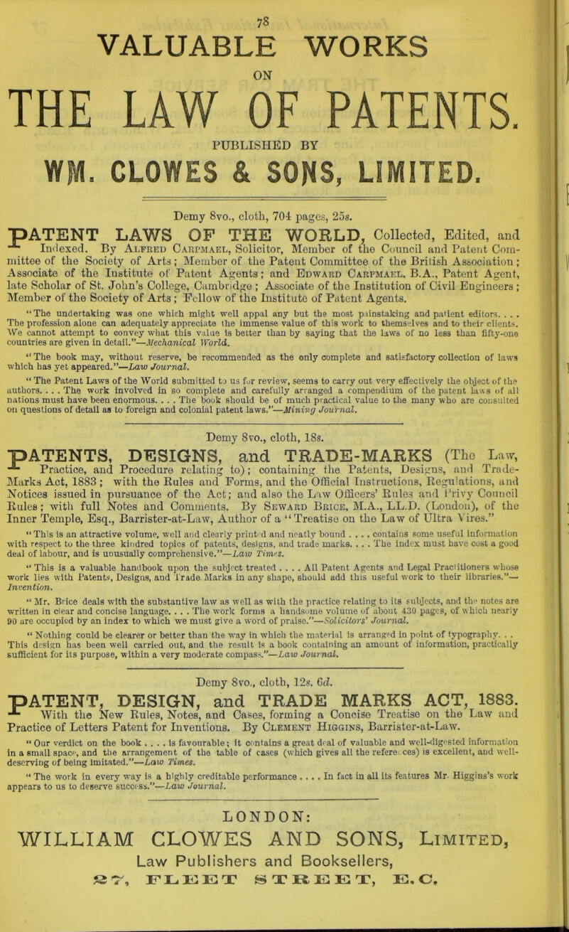 VALUABLE WORKS ON THE LAW OF PATENTS. PUBLISHED BY WM. CLOWES & SONS, LIMITED. Demy 8yo., cloth, 70i pages, 25s. PATENT LAWS OF THE WORLD, Collected, Edited, and *■ Indexed. By Alfred Carpmael, Solicitor, Member of the Council and Patent Com- mittee of the Society of Arts ; Member of the Patent Committee of the British Association ; Associate of the Institute of Patent Agents; and Edward Carpmael, B.A., Patent Agent, late Scholar of St. John’s College, Cambridge ; Associate of the Institution of Civil Engineers; Member of the Society of Arts ; Fellow of the Institute of Patent Agents. “The undertaking was one which might well appal any but the most painstaking and patient editors. . . . The profession alone can adequately appreciate the immense value of this work to themselves and to their clients. \Ve cannot attempt to convey what this value is better than by saying that the laws of no less than fifty-one countries are given in detail.”—Mechanical World. “ The book may, without reserve, be recommended as the only complete and satisfactory collection of laws which has yet appeared.”—Law Journal. “ The Patent Laws of the World submitted to us for review, seems to carry out very effectively the object of the authors. . . . The work involved In so complete and carefully arranged a compendium of the patent laws of all nations must have been enormous. . . . The book Bhould be of much practical value to the many who are consulted on questions of detail as to foreign and colonial patent laws.”—Mining Journal. Demy 8vo., cloth, 18s. PATENTS, DESIGNS, and TRADE-MARKS (The Law, Practice, and Procedure relating to); containing the Patents, Designs, and Trade- Marks Act, 1883; with the Rules and Forms, and the Official Instructions, Regulations, and Notices issued in pursuance of the Act; and also the Law Officers’ Rules and Privy Council Rules; with full Notes and Comments. By Seward Brice, M.A., LL.D. (Loudon), of the Inner Temple, Esq., Barrister-at-Law, Author of a “Treatise on the Law of Ultra Vires.” “This is an attractive volume, well and clearly print'd and neatly bound .... contains some useful Information with respect to the three kindred topics of pateuts, designs, and trade marks. . . . The index must have cost a good deal of labour, and is unusually comprehensive.”—Law Times. “ This is a valuable handbook upon the subject treated .... Ail Patent Agents and Legal Practitioners whose work lies with Patents, Designs, and Trade Marks in any shape, should add this useful work to their libraries.”— Invention. “ Mr. Brice deals with the substantive law as well as with the practice relating to its subjects, aud the notes are written in dear and concise language. . . . The work forms a handsome volume of about 430 pages, of which nearly 90 are occupied by an index to which we must give a word of praise.”—Solicitors' Journal. “ Nothing could be dearer or better than the way in which the material is arranged in point of typography. . . This design has been well carried out, and the result is a book containing an amount of information, practically sufficient for its purpose, within a very moderate compass.”—Law Journal. Demy 8vo., cloth, 12s. Gd. PATENT, DESIGN, and TRADE MARKS ACT, 1883. With the New Rules, Notes, and Oases, forming a Concise Treatise on the Law and Practice of Letters Patent for Inventions. By Clement Higgins, Barrister-at-Law. “ Our verdict on the book .... is favourable; it contains a great deal of valuable and well-digested information in a small space, and the arrangement of the table of cases (which gives all the referei ces) is excellent, aud well- deserving of being Imitated.”—Law Times. “ The work in every way is a highly creditable performance .... In fact in all Its features Mr- Higgins’s work appears to us to deserve success.”—Law Journal. LONDON: WILLIAM CLOWES AND SONS, Limited, Law Publishers and Booksellers, FLEET STREET, E. C,