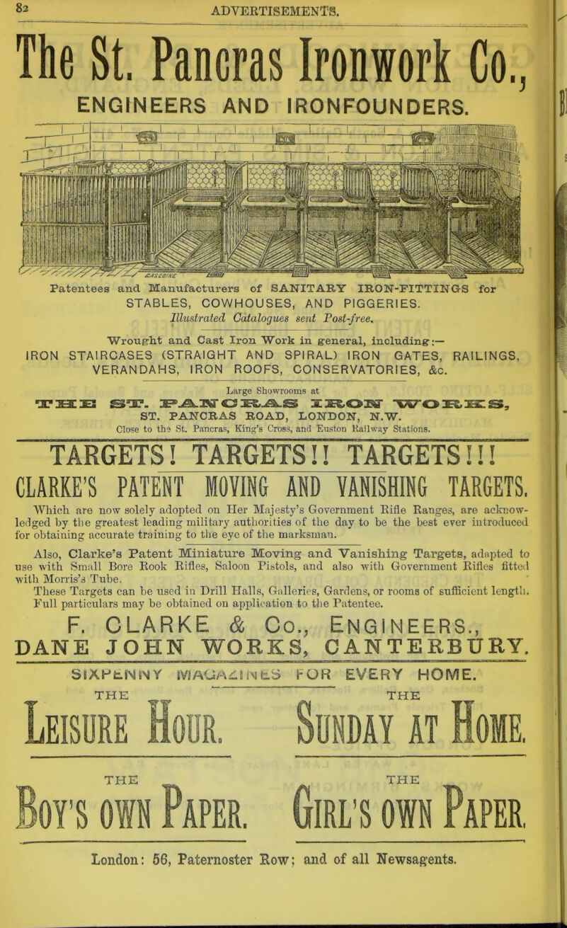 The St. Pancras Ironwork Co., ENGINEERS AND IRONFOUNDERS. Patentees and Manufacturers of SANITARY IRON-FITTINGS for STABLES, COWHOUSES, AND PIGGERIES. Illustrated Catalogues sent Post-free. Wrought and Cast Iron Work in general, including:— IRON STAIRCASES (STRAIGHT AND SPIRAL) IRON GATES, RAILINGS, VERANDAHS, IRON ROOFS, CONSERVATORIES, &c. Large Showrooms at •□Fsazie CS JEZ VST. £5, ST. PANCRAS ROAD, LONDON, N.W. Close to the St. Pancras, King’s Cross, and Euston Kailway Stations. TARGETS! TARGETS!! TARGETS!!! CLARKE’S PATENT MOVING AND VANISHING TARGETS. Which are now solely adopted on Her Majesty’s Government Rifle Ranges, are acknow- ledged by the greatest leading military authorities of the day to be the best ever introduced for obtaining accurate training to the eye of the marksman. Also, Clarke’s Patent Miniature Moving and Vanishing Targets, adapted to use with Small Bore Rook Rifles, Saloon Pistols, and also with Government Rifles fitted with Morris’s Tube. These Targets can be used in Drill Halls, Galleries, Gardens, or rooms of sufficient length. Full particulars may be obtained on application to the Patentee. F. CLARKE & Co., ENGINEERS., DANE JOHN WORKS, CANTERBURY. SIXPENNY IVlAGAill In fc.S5 FOR EVERY HOME. THE ’ THE Leisure Hour. Sunday it Home. THE THE on own Paper. Girl’s own Paper, London: 56, Paternoster Row; and of all Newsagents.