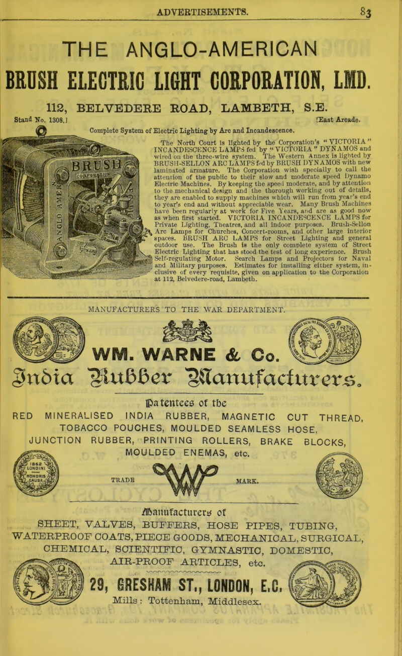 THE ANGLO-AMERICAN BRUSH ELECTRIC LIGHT CORPORATION, LMD. 112, BELVEDERE ROAD, LAMBETH, S.E. Stand No. 1308,] [East Arcade. The North Court is lighted by the Corporation’s “ VICTORIA ” INCANDESCENCE LAMPS fed by “VICTORIA” DYNAMOS and wired on the three-wire system. The Western Annex is lighted by BRUSH-SELLON ARC LAMPS fed by BRUSH DYNAMOS with new laminated armature. The Corporation wish specially to call the attention of the public to their slow and moderate speed Dynamo Electric Machines. By keeping the speed moderate, and by attention to the mechanical design and the thorough working out of details, they are enabled to supply machines which will run from year’s end to year’s end and without appreciable wear. Many Brush Machines have been regularly at work for Five Years, and are as good now as when first started. VICTORIA INCANDESCENCE LAMPS for Private Lighting. Theatres, and all indoor purposes. Brush-Sellon Arc Lamps for Churches, Concert-rooms, and other large interior spaces. BRUSH ARC LAMPS for Street Lighting and general outdoor use. The Brush is the only complete system of Street Electric Lighting that has stood the test of long experience. Brush Self-regulating Motor. Search Lamps and Projectors lor Naval and Military purposes. Estimates for installing either system, in- clusive of every requisite, given on application to the Corporation at 112, Belvedere-road, Lambeth. Complete System of Electric Lighting by Arc and Incandescence. MANUFACTURERS TO THE WAR DEPARTMENT. WM. WARNE & Co. i'n6ia ^HuLBev ^Tanufacfitrcvs, Ipatentees of tbc RED MINERALISED INDIA RUBBER, MAGNETIC CUT THREAD, TOBACCO POUCHES, MOULDED SEAMLESS HOSE, JUNCTION RUBBER, PRINTING ROLLERS, BRAKE BLOCKS, MOULDED ENEMAS, etc. TRADE MARK. /Iftniuifacturem of SHEET, VALVES, BUFFERS, HOSE PIPES, TUBING, WATERPROOF COATS, PIECE GOODS, MECHANICAL, SURGICAL, CHEMICAL, SCIENTIFIC, GYMNASTIC, DOMESTIC, AIR-PROOF ARTICLES, etc. 29, gRESKAM ST,, LONDON, E.C. Mills : Tottenham, Middlesex.