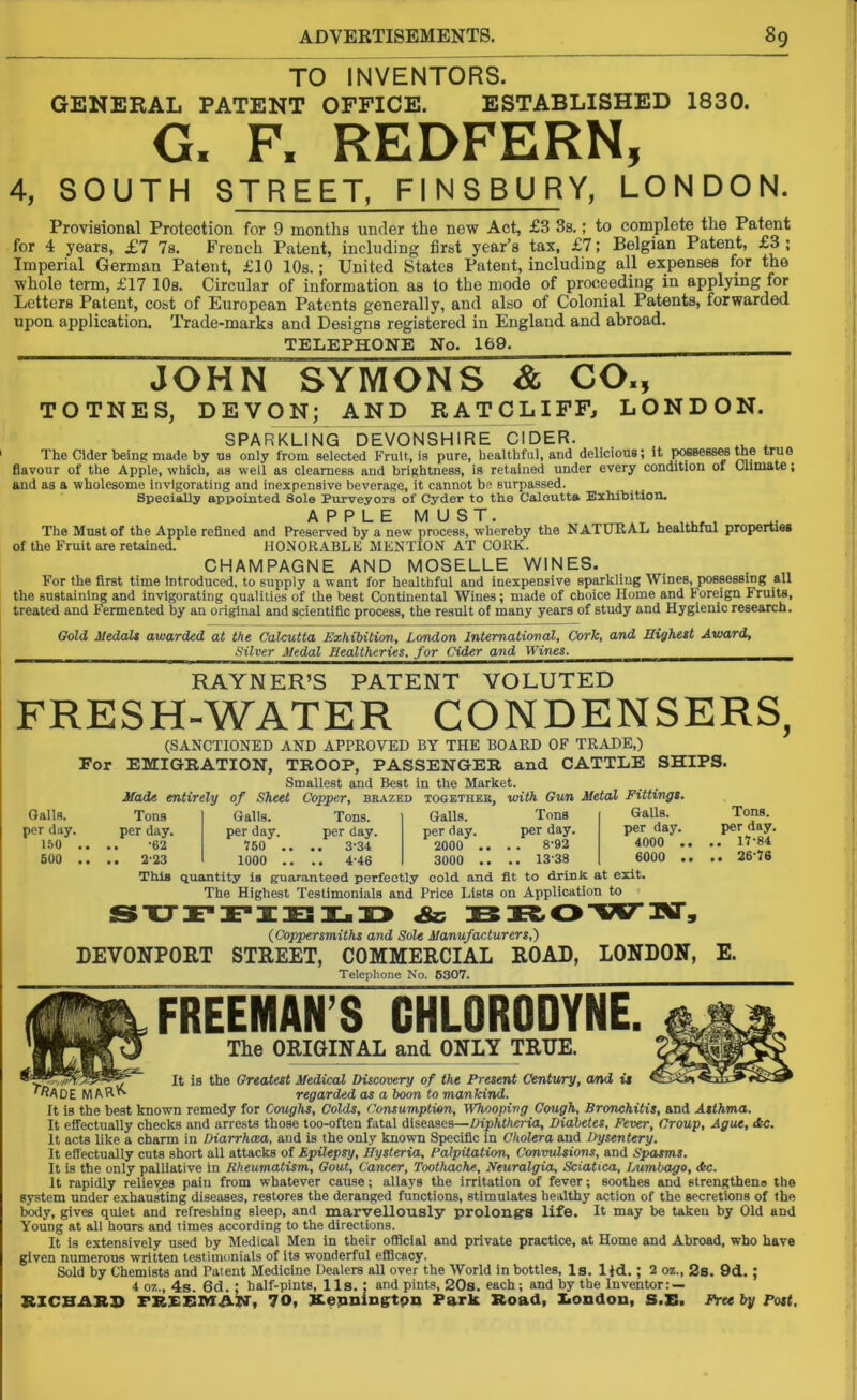 TO INVENTORS. GENERAL PATENT OFFICE. ESTABLISHED 1830. G. F. REDFERN, 4, SOUTH STREET, FINSBURY, LONDON. Provisional Protection for 9 months under the new Act, £3 3s.; to complete the Patent for 4 years, £1 Is. French Patent, including first year’s tax, £7; Belgian Patent, £3 ; Imperial German Patent, £10 10s.; United States Patent, including all expenses for the whole term, £17 10s. Circular of information as to the mode of proceeding in applying for Letters Patent, cost of European Patents generally, and also of Colonial Patents, forwarded upon application. Trade-marks and Designs registered in England and abroad. TELEPHONE No. 169. JOHN “SYMONS & COM TOTNES, DEVON; AND RATCLIFF, LONDON. SPARKLING DEVONSHIRE CIDER. The Cider being made by us only from selected Fruit, is pure, healthful, and delicious; it possesses the true flavour of the Apple, which, as well as clearness and brightness, is retained under every condition of Climate; and as a wholesome invigorating and inexpensive beverage, it cannot be surpassed. Specially appointed Sole Purveyors of Cyder to the Calcutta Exhibition. APPLE MUST. T u w , The Must of the Apple refined and Preserved by a new process, whereby the NATURAL healthful properties of the Fruit are retained. HONORABLE MENTION AT CORK. CHAMPAGNE AND MOSELLE WINES. For the first time Introduced, to supply a want for healthful and inexpensive sparkling Wines, possessing all the sustaining and invigorating qualities of the best Continental Wines; made of choice Home and Foreign Fruits, treated and Fermented by an original and scientific process, the result of many years of study and Hygienic research. Gold Medals awarded at the Calcutta Exhibition, London International, Cork, and Highest Award, KL. Silver Medal Healtheries, for Cider and Wines. . RAYNER’S PATENT VOLUTED FRESH-WATER CONDENSERS, (SANCTIONED AND APPROVED BY THE BOARD OF TRADE,) For EMIGRATION, TROOP, PASSENGER and CATTLE SHIPS. Smallest and Best in the Market. Made entirely of Sheet Copper, brazed togetheb, with Gun Metal Fittings. Galls. Tons Galls. Tons. Galls. Tons Galls. per day. per day. per day. per day. per day. per day. per day. 150 .. •62 750 .. .. 3-34 2000 .. . . 8-92 4000 . 500 .. .. 2-23 1000 .. .. 4-46 3000 .. .. 13-38 6000 . ThiB quantity is guaranteed perfectly cold and fit to drink at exit. The Highest Testimonials and Price Lists on Application to (Coppersmiths and Sole Manufacturers,) DEV0NP0RT STREET, COMMERCIAL ROAD, LONDON, E. Telephone No. 5307. FREEMAN’S CHLORODYNE. The ORIGINAL and ONLY TRUE. It is the Greatest Medical Discovery of the Present Century, and is regarded as a boon to mankind. It is the best known remedy for Coughs, Colds, Consumption, Whooping Cough, Bronchitis, and Asthma. It effectually checks and arrests those too-often fatal diseases—Diphtheria, Diabetes, Fever, Croup, Ague, dec. It acts like a charm in Diarrhcea, and is the only known Specific in Cholera and Dysentery. It effectually cuts short all attacks of Epilepsy, Hysteria, Palpitation, Convulsions, and Spasms. It is the only palliative in Rheumatism, Gout, Cancer, Toothache, Neuralgia, Sciatica, Lumbago, die. It rapidly reliev.es pain from whatever cause; allays the irritation of fever; soothes and strengthens the system under exhausting diseases, restores the deranged functions, stimulates healthy action of the secretions of the body, gives quiet and refreshing sleep, and marvellously prolongs life. It may be taken by Old and Young at all hours and times according to the directions. It is extensively used by Medical Men in their official and private practice, at Home and Abroad, who have given numerous written testimonials of its wonderful efficacy. Sold by Chemists and Patent Medicine Dealers all over the World in bottles, Is. lid.; 2 oz., 2s. 9d.; 4 oz., 4s. 6d. ; half-pints, 11s. : and pints, 20s. each; and by the Inventor: — RICHARD PKEEMAN, 70, Kepningtpn Park Road, London, S.E. Free by Post.