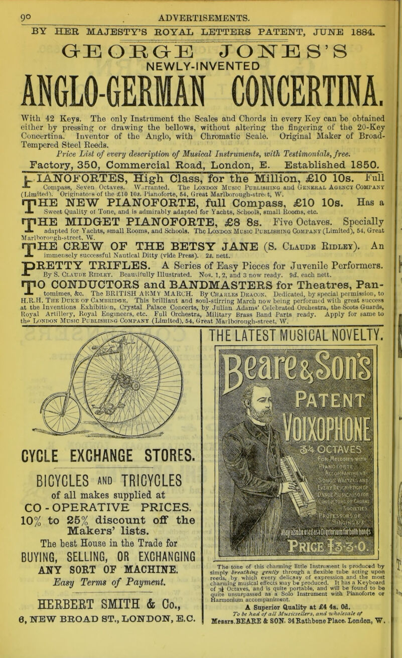 9° . ADVERTISEMENTS. BY HER MAJESTY’S ROYAL LETTERS PATENT, JUNE 1884. GrE OEGE J ONE S ’ S NEWLY-INVENTED ANGLO-GERMAN CONCERTINA. With 42 Keys. The only Instrument the Scales and Chords in every Key can be obtained either by pressing or drawing the bellows, without altering the fingering of the 20-Key Concertina. Iuventor of the Anglo, with Chromatic Scale. Original Maker of Broad- Tempered Steel Reeds. Price List of every description of Musical Instruments, with Testimonials, free. Factory, 350, Commercial Road, London, E. Established 1850. l IANOFORTES, High Class, for the Million, £10 10s. Full A- Compass, Seven Octaves. Warranted. The London Music Publishing and General Agency CoiirANX (Limited). Originators of the £10 10s. Pianoforte, 54, Great Marlborough-stre. t, W. rfiHE NEW PIANOFORTE, full Compass, £10 10s. Has a A Sweet Quality ot Tone, and is admirably adapted for Yachts, Schools, small Rooms, etc. n*l HE MIDGET PIANOFORTE, £8 8s. Five Octaves. Specially A adapted for Yachts, small Rooms, and Schools. The London Music Publishing Company (Limited), 54, Great Marlborough-street, W. THE CREW OF THE BETSY JANE (S. Claude Eidley). An immensely successful Nautical Ditty (vide Press). 25. nett. RETTY TRIFLES. A Series of Easy Pieces for Juvenile Performers. By S. Claude Ridley. Beautifully Illustrated. Nos. 1, 2, and 3 now ready. 9d. each nett. TO CONDUCTORS and BANDMASTERS for Theatres, Pan- tomimes, kc. The BRITISH ARMY MARCH. By Charles Deacon. Dedicated, by special permission, to H.R.H. The Duke of Cambridge. This brilliant and soul-stirring March now being performed with great success at the Inventions Exhibition, Crystal Palace Concerts, by Julian Adams’ Celebrated Orchestra, the Scots Guards, Royal Artillery, Royal Engineers, etc. Full Orchestra, Military Brass Band Parts ready. Apply for tame to the London Music Publishing Company (Limited), 54, Great Marlborougli-street, W. CYCLE EXCHANGE STORES. BICYCLES and TRICYCLES of all makes supplied at CO-OPERATIVE PRICES. 10% to 25% discount off the Makers’ lists. The best House in the Trade for BUYING, SELLING, OR EXCHANGING ANY SORT OF MACHINE. Easy Terms of Payment. HERBERT SMITH & Go., 6, NEW BROAD ST., LONDON, E.C. THE LATEST MUSICAL NOVELTY. The tone of this charming little Instrument is produced by simply breathing gently through a flexible tube acting upon reeas, by which every delicacy of expression and the most charming musical effects may be produced. It has a Keyboard of 3$ Octaves, and is quite portable, and will be found to be quite unsurpassed as a Solo Instrument with Pianoforte or Harmonium accompaniment. A Superior Quality at £4 4s. Od. To be had of all MusicselUrs, and wholesale of Messrs,BEAEE & SON. S4RathbonePlace. London, W.