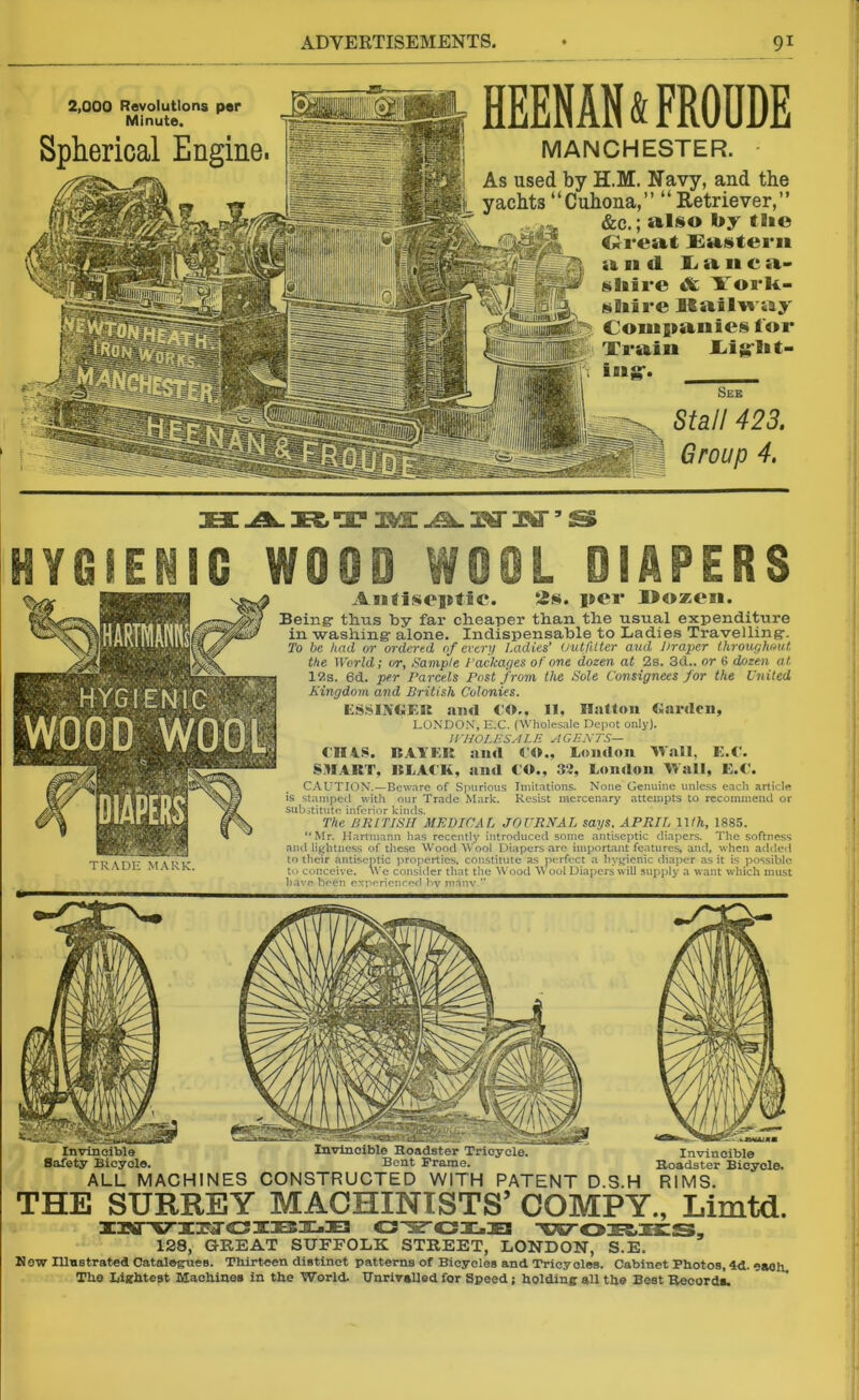 \ HEENAMODDE MANCHESTER. As used by H.M. Navy, and the yachts “Cuhona,” “ Retriever,” &c.; also by tbe Great Eastern a ei <1 Lanea- tiliire & l'ork- shire Mailway Companies for Train JLigrbt- iag-. _ See Stall 423. Group 4. 2,000 Revolutions per Minute. Spherical Engine. 23E -A- K “OF USEE jSl. OT W5 2S HYGIENIC WOOD WeOL DIAPERS TRADE MARK. Antiseptic. 2s. per Dozen. Being- thus by far cheaper than the usual expenditure in -washing alone. Indispensable to Ladies Travelling. To be had or ordered of every Ladies* Outfitter aud Draper throughout the World; or, Sample Packages of one dozen at 2s. 3d., or 6 dozen at 12s. 6d. per Parcels Post from the Sole Consignees for the United Kingdom and British Colonies. ESS1XGEK and CO,, 11, Ballon Garden, LONDON, E.C. (Wholesale Depot only). WHOLESALE AGENTS— €114.8. BAYER and CO., London Wall, E.C. SMART, BLACK, and CO., 32, London Wall, E.C. CAUTION.—Beware of Spurious Imitations. None Genuine unless each article is stamped with our Trade Mark. Resist mercenary attempts to recommend or substitute inferior kinds. The BRITISH MEDICAL JOURNAL says. APRIL 11/ft, 1885. “Mr. Hartmann has recently introduced some antiseptic diapers. The softness and lightness of these WoodWool Diapers are important features, and, when added to their antiseptic properties, constitute as perfect a hygienic diaper as it is possible to conceive. We consider that the Wood W ool Diapers will supply a want which must have been experienced by many.” Invincible Roadster Tricycle. Bent Frame. Invincible Roadster Bicycle. RIMS. Safety Bicycle. ALL MACHINES CONSTRUCTED WITH PATENT D.S.H THE SURREY MACHINISTS’ COMPY., Limtd. iurviM'Cible cj-5ird.:Es wokies, 128, GREAT SUFFOLK STREET, LONDON, S.E. Now Illustrated Catalogues. Thirteen distinct patterns of Bicycles and Tricyoles. Cabinet Photos, 4d. eaoh The Lightest Machines in the World. Unrivalled for Speed; holding all the Best Records.