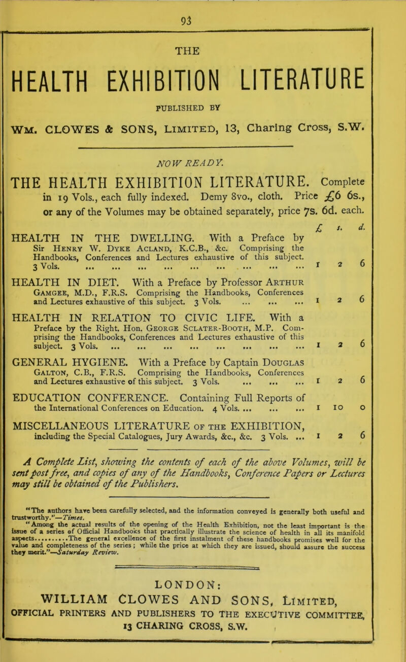 THE HEALTH EXHIBITION LITERATURE PUBLISHED BY WM. CLOWES & SONS, Limited, 13, Charing Cross, S.W. NOW READY. THE HEALTH EXHIBITION LITERATURE. Complete in 19 Vols., each fully indexed. Demy 8vo., cloth. Price £6 6s., or any of the Volumes may be obtained separately, price 7s. 6d. each. HEALTH IN THE DWELLING. With a Preface by Sir Henry W. Dyke Acland, K.C.B., &c. Comprising the Handbooks, Conferences and Lectures exhaustive of this subject. 3 Vols. ••• ••• • • • ••• ••• ••• ••• ••• ••• HEALTH IN DIET. With a Preface by Professor Arthur Gamgee, M.D., F.R.S. Comprising the Handbooks, Conferences and Lectures exhaustive of this subject. 3 Vols. HEALTH IN RELATION TO CIVIC LIFE. With a Preface by the Right. Hon. George Sclater-Booth, M.P. Com- prising the Handbooks, Conferences and Lectures exhaustive of this subject. 3 Vols GENERAL HYGIENE. With a Preface by Captain Douglas Galton, C.B., F.R.S. Comprising the Handbooks, Conferences and Lectures exhaustive of this subject. 3 Vols. EDUCATION CONFERENCE. Containing Full Reports of the International Conferences on Education. 4 Vols MISCELLANEOUS LITERATURE of the EXHIBITION, including the Special Catalogues, Jury Awards, &c., &c. 3 Vols. ... IO A Complete List, showing the contents of each of the above Volumes, will be sent post free, and copies of any of the Handbooks, Co?iference Papers or Lectures may still be obtained of the Publishers. “The authors have been carefully selected, and the information conveyed is generally both useful and trustworthy.”—Times. “Among the actual results of the opening of the Health Exhibition, not the least important is the Issue of a series of Official Handbooks that practically illustrate the science of health in all its manifold aspeets The general excellence of the first instalment of these handbooks promises well for the value and completeness of the series; while the price at which they are issued, should assure the success they merit.”—Saturday Review. LONDON: WILLIAM CLOWES AND SONS, Limited, OFFICIAL PRINTERS AND PUBLISHERS TO THE EXECUTIVE COMMITTEE,