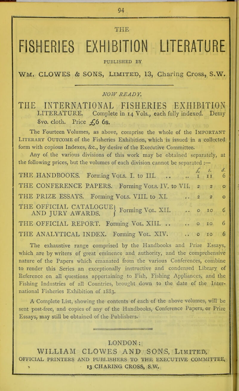 THE FISHERIES EXHIBITION LITERATURE PUBLISHED BY Wm, CLOWES & SONS, Limited, 13, Charing Cross, S.W. NOW READY. TIIE INTERNATIONAL FISHERIES EXHIBITION LITERATURE. Complete in 14 Vols., each fully indexed. Demy 8vo. cloth. Price £6 6s. The Fourteen Volumes, as above, comprise the whole of the IMPORTANT Literary Outcome of the Fisheries Exhibition, which is issued in a collected form with copious Indexes, &c., by desire of the Executive Committee. Any of the various divisions of this work may be obtained separately, at the following prices, but the volumes of each division cannot be separated :— £ j. d. THE HANDBOOKS. Forming Vols. I. to III. THE CONFERENCE PAPERS. Forming Vols. IV. to VII. THE PRIZE ESSAYS. Forming Vols. VIII. to NI. THE OFFICIAL CATALOGUE) - . VTT AND JURY AWARDS. } Forming VoL* TPIE OFFICIAL REPORT. Forming Vol. XIII THE ANALYTICAL INDEX. Forming Vol. XIV. 1 11 2 2 2 2 o 10 o 10 o 10 6 o o 6 6 6 The exhaustive range comprised by the Handbooks and Prize Essays, which are by writers of great eminence and authority, and the comprehensive nature of the Papers which emanated from the various Conferences, combine to render this Series an exceptionally instructive and condensed Library of Reference on all questions appertaining to Fish, Fishing Appliances, and the Fishing Industries of all Countries, brought down to the date of the Inter- national Fisheries Exhibition of 1883. A Complete List, showing the contents of each of the above volumes, will be sent post-free, and copies of any of the Handbooks, Conference Papers, or Prize Essays, may still be obtained of the Publishers. LONDON: WILLIAM CLOWES AND SONS, Limited, OFFICIAL PRINTERS AND PUBLISHERS TO THE EXECUTIVE COMMITTEE, * 13 CHARING CROSS, S.W.