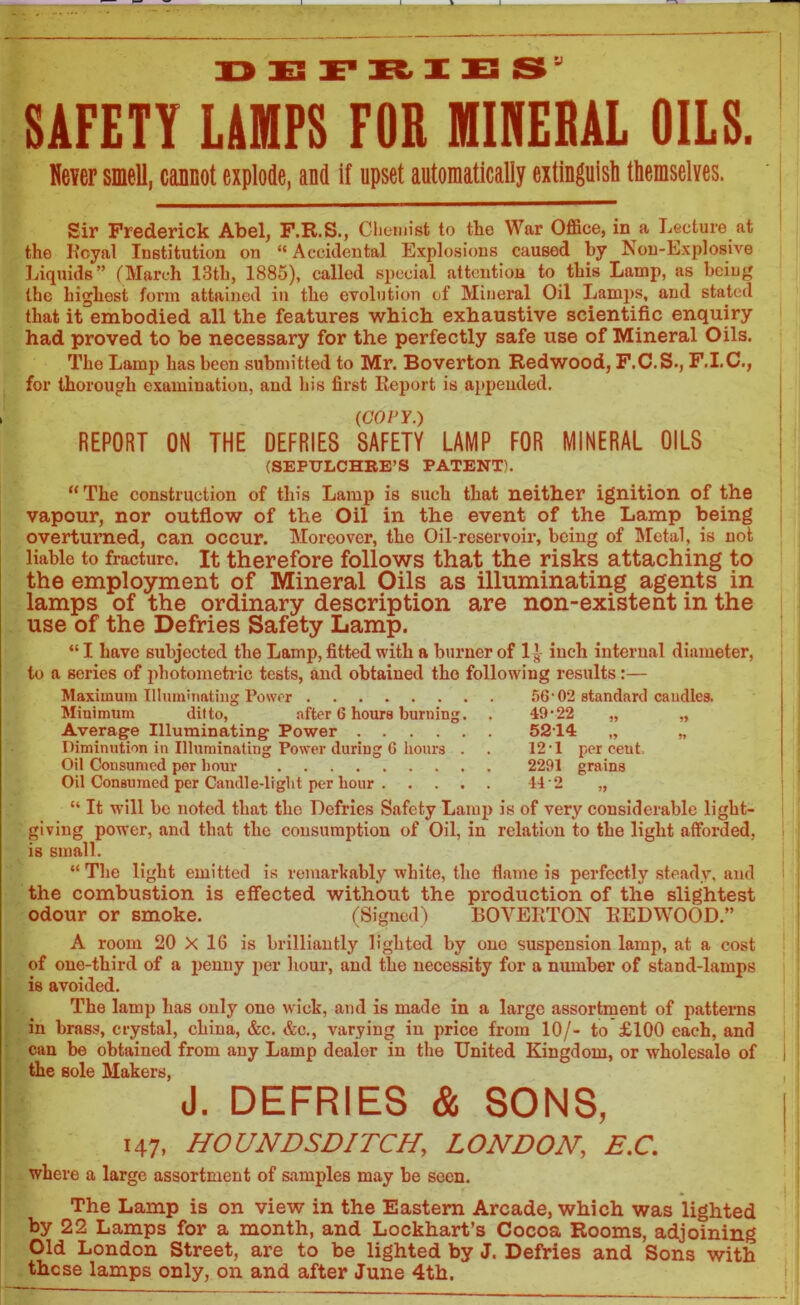 V SAFETY LAMPS FOR MINERAL OILS. Never smell, cannot explode, and if upset automatically extinguish themselves. Sir Frederick Abel, F.R.S., Chemist to the War Office, in a Lecture at the Koyal Institution on “ Accidental Explosions caused by Non-Explosive Liquids” (March 13th, 1885), called special attention to this Lamp, as being the highest form attained in the evolution of Mineral Oil Lamps, and stated that it embodied all the features which exhaustive scientific enquiry had proved to be necessary for the perfectly safe use of Mineral Oils. The Lamp has been submitted to Mr. Boverton Redwood, F.C.S., F.I.C., for thorough examination, and his first Report is appended. (COPY.) REPORT ON THE DEFRIES SAFETY LAMP FOR MINERAL OILS (SEPULCHRE’S PATENT). “The construction of this Lamp is such that neither ignition of the vapour, nor outflow of the Oil in the event of the Lamp being overturned, can occur. Moreover, the Oil-reservoir, being of Metal, is not liable to fracture. It therefore follows that the risks attaching to the employment of Mineral Oils as illuminating agents in lamps of the ordinary description are non-existent in the use of the Defries Safety Lamp. “ I have subjected the Lamp, fitted with a burner of 1 inch internal diameter, to a series of photometric tests, and obtained the following results:— Maximum Illuminating Power Minimum ditto, after 6 hours burning Average Illuminating Power .... Diminution in Illuminating Power during 6 hours Oil Consumed per hour Oil Consumed per Candle-light per hour . 56•02 standard caudles. 49-22 5214 „ 12-1 per ceut. 2291 grains 9> 9* “ It will be noted that, the Defries Safety Lamp is of very considerable light- giving power, and that the consumption of Oil, in relation to the light afforded, is small. “ The light emitted is remarkably white, the flame is perfectly steady, and the combustion is effected without the production of the slightest odour or smoke. (Signed) BOVERTON REDWOOD.” A room 20 X 16 is brilliantly lighted by one suspension lamp, at a cost of one-third of a penny per hour, and the necessity for a number of stand-lamps is avoided. The lamp has only one wick, and is made in a large assortment of patterns in brass, crystal, china, &c. &c., varying in price from 10/- to £100 each, and can be obtained from any Lamp dealer in the United Kingdom, or wholesale of the sole Makers, J. DEFRIES & SONS, 147. HOUNDSDITCH, LONDON, E.C. where a large assortment of samples may be seen. The Lamp is on view in the Eastern Arcade, which was lighted by 22 Lamps for a month, and Lockhart’s Cocoa Rooms, adjoining Old London Street, are to be lighted by J. Defries and Sons with these lamps only, on and after June 4th.