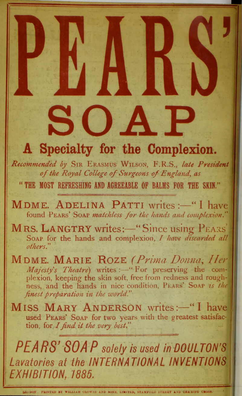 SOAP A Specialty for the Complexion. I Recommended by Sir Erasmus Wilson, F.R.S., late President 1 of the Royal College of Surgeons of England, as “ THE MOST REFRESHING AND AGREEABLE OF BALMS FOR THE SKIN.” | Mdme. Adelina Patti writes:—“I have found Pears’ Soap matchless for the hands and complexion; Mrs. LANGTRY writes:—“Since using Pears’ I Soap for the hands and complexion, I have discarded all I others Mdme. Marie Roze (Prima Donna, Ilerl Majesty's Theatre) writes:—“ P'or preserving the coin-1 plexion, keeping the skin soft, free from redness and rough- J ness, and the hands in nice condition, Pears’ Soap is the i finest preparation in the zoo rid!' Miss Mary Anderson writes:—“I have used Pears’ Soap for two years with the greatest satisfac- tion, for /find it the very best!' PEA RS’ SO A P solely is used in DOULTON’S Lavatories at the INTERNATIONAL INVENTIONS EXHIBITION, 1885. H UJ. kHJll PRlM'iO) BY WILLIAM CLnWES AM> boNa, LIMITED, STAMFORD STREET AND CHARING CBoaS.