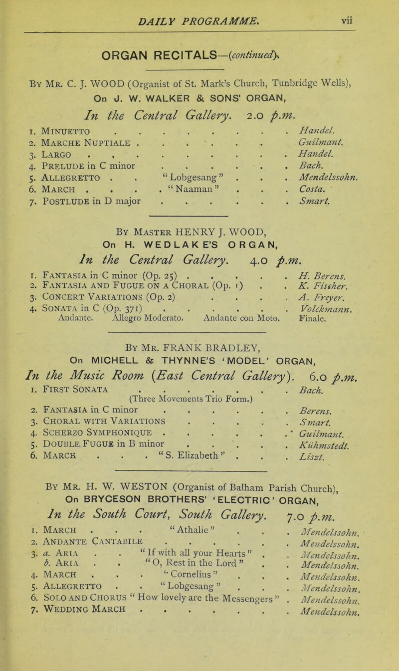 ORGAN REC\TPKLS—{co?itinued)s By Mr. C. J. WOOD (Organist of St. Mark’s Church, Tunbridge Wells), On J, W. WALKER & SONS’ ORGAN, In the Central Gallery. 2.0 p.m. 1. Minuetto Handel. 2. Marche Nuptiale . . . ■ . . . Guilmant. 3. Largo Handel. 4. Prelude in C minor ...... Bach. 5. Allegretto . . “ Lobgesang ” . . . Mendelssohn. 6. March .... “Naaman” . . . Costa. 7. Postlude in D major ... ... Smart. By Master HENRY J. WOOD, On H. WED LAKE’S ORGAN, In the Central Gallery. 4.0 p.m. 1. Fantasia in C minor (Op. 25) . . . . . H. Berens. 2. Fantasia and Fugue on a Choral (Op. 1) . . K. Fissher. 3. Concert Variations (Op. 2) . ... A. Freyer. 4. Sonata in C (Op. 371) . . . . . . Volckmann. Andante. Allegro Moderate. Andante con Moto. Finale. By Mr. FRANK BRADLEY, On MICHELL & THYNNE’S ‘MODEL’ ORGAN, In the Music Room {East Central Gallery'). 1. First Sonata (Three Movements Trio Form.) 2. Fantasia in C minor ...... 3. Choral with Variations 4. Scherzo Symphonique • 5. Double Fugue in B minor . . . 6. March . . . “ S. Elizabeth ’’ . 6.0 p.m. Bach. Beretis. S tnart. Guilmant. Kiihmstedt. Liszt. By Mr. H. W. WESTON (Organist of Balham Parish Church), On BRYCESON BROTHERS’ ‘ ELECTRIC ’ ORGAN, In the South Courts South Gallery. 7.0 p.m. 1. March . . . “Athalie” 2. Andante Cantabile 3. a. Aria . . “ If with all your Hearts” . b. Aria . . “ O, Rest in the Lord ” 4. March . . . ‘•Cornelius” 5. Allegretto . . “ Lobgesang ” 6. Solo and Chorus “ How lovely are the Messengers ” 7. Wedding March Mendelssohn. M endelssohn. Mendelssoh n. Mendelssohn. Mendelssohn. Mendelssohn. A fen delssoh n. Mendelssohn.