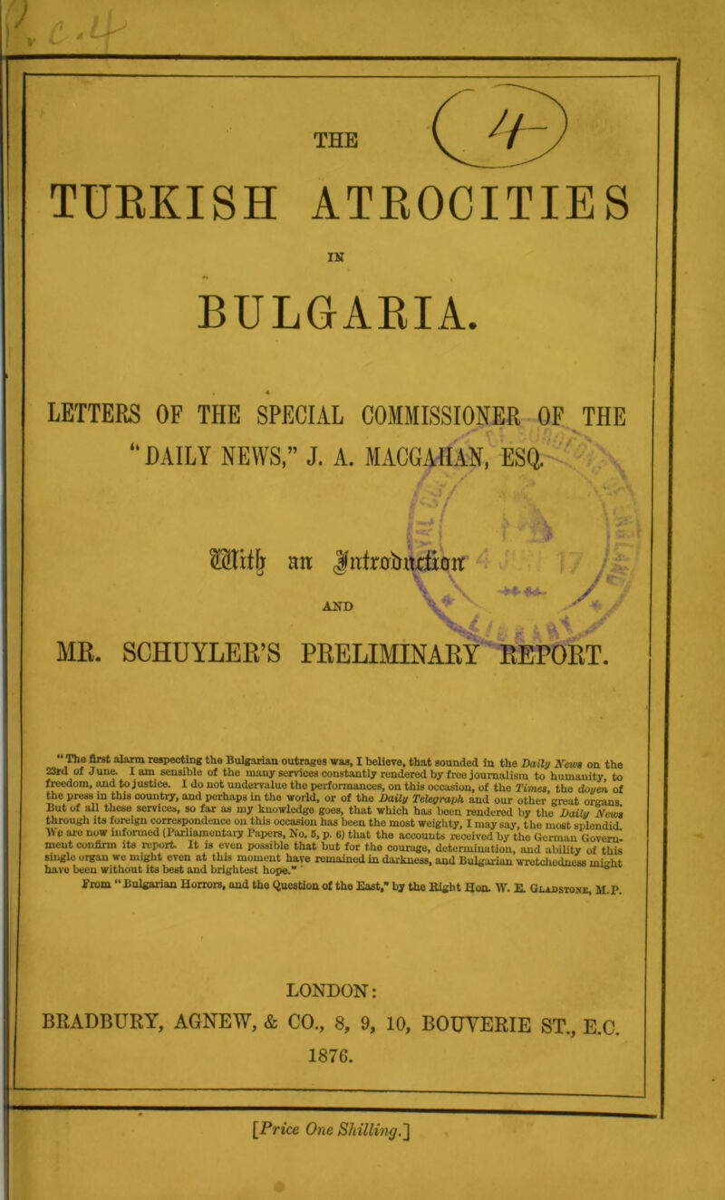 ) * V c THE TURKISH ATROCITIES IN BULGARIA. LETTERS OF THE SPECIAL COMMISSIONER OF THE :. DAILY NEWS,” J. A. MACGAHAN, ESQ. w v\ * i •' ■% iS\ ®Tttb mi |ufr0bitrtioir AND V ' ,<•- 1 7 /£r' / / «v V  - MB. SCHUYLER’S PRELIMINARY REPORT. 23r<l freedom, the press in this country, and perhaps in the world, or of the Daily Telegraph, and our othcr’great organs But of all these services, so far as my knowledge goes, that which has been rendered by the Daily New* f L irli ifci fowiiim /l Awwoonrin rl a«« aa 1 n ■ • — . “ * through its foreign correspondence on this occasion has been the most weighty, I may say, the most splendid. Me aro now informed (Parliamentary Papers, No. 6, p. G) that the accounts received by tho German Govern, nieut confirm its report. It is even possible that but for the courage, determination, and ability of this single organ we might even at this moment havo remained in darkness, and Bulgarian wretchedness ini-ht have been without its best and brightest hope.” ® Prom “ Bulgarian Horrors, and the Question of the East,” by the Eight Hon. \Y. E. Gx-aosioxe, M.P. LONDON: BRADBURY, AGNEW, & CO., 8, 9, 10, BOUYERIE ST., E.C. 1876. [Price One Shilling.']