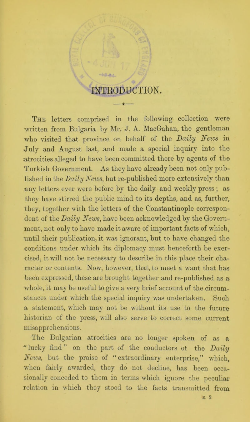 INTRODUCTION. The letters comprised in the following collection were written from Bulgaria by Mr. J. A. MacGahan, the gentleman who visited that province on behalf of the Daily News in July and August last, and made a special inquiry into the atrocities alleged to have been committed there by agents of the Turkish Government. As they have already been not only pub- lished in the Daily News, but re-published more extensively than any letters ever were before by the daily and weekly press ; as they have stirred the public mind to its depths, and as, further, they, together with the letters of the Constantinople correspon- dent of the Daily Neivs, have been acknowledged by the Govern- ment, not only to have made it aware of important facts of which, until their publication, it was ignorant, but to have changed the conditions under which its diplomacy must henceforth be exer- cised, it will not be necessary to describe in this place their cha- racter or contents. Now, however, that, to meet a want that has been expressed, these are brought together and re-published as a whole, it may be useful to give a very brief account of the circum- stances under which the special inquiry was undertaken. Such a statement, which may not be without its use to the future historian of the press, will also serve to correct some current misapprehensions. The Bulgarian atrocities are no longer spoken of as a “ lucky find ” on the part of the conductors ot the Daily News, but the praise of “extraordinary enterprise,” which, when fairly awarded, they do not decline, has been occa- sionally conceded to them in terms which ignore the peculiar relation in which they stood to the facts transmitted from