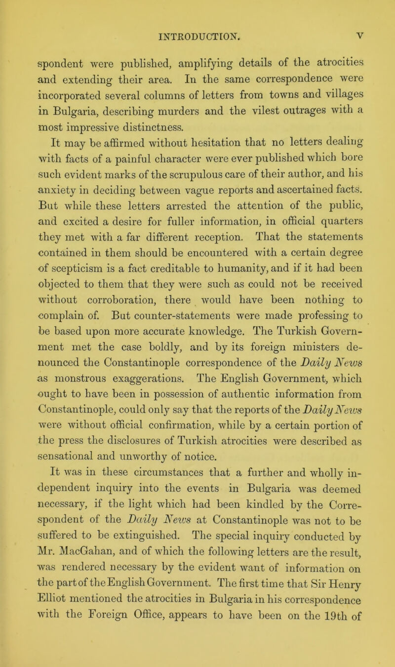 spondent were published, amplifying details of the atrocities and extending their area. In the same correspondence were incorporated several columns of letters from towns and villages in Bulgaria, describing murders and the vilest outrages with a most impressive distinctness. It may be affirmed without hesitation that no letters dealing with facts of a painful character were ever published which bore such evident marks of the scrupulous care of their author, and liis anxiety in deciding between vague reports and ascertained facts. But while these letters arrested the attention of the public, and excited a desire for fuller information, in official quarters they met with a far different reception. That the statements contained in them should be encountered with a certain degree of scepticism is a fact creditable to humanity, and if it had been objected to them that they were such as could not be received without corroboration, there would have been nothing to complain of. But counter-statements were made professing to be based upon more accurate knowledge. The Turkish Govern- ment met the case boldly, and by its foreign ministers de- nounced the Constantinople correspondence of the Daily News as monstrous exaggerations. The English Government, which ought to have been in possession of authentic information from Constantinople, could only say that the reports of the Daily News were without official confirmation, while by a certain portion of the press the disclosures of Turkish atrocities were described as sensational and unworthy of notice. It was in these circumstances that a further and wholly in- dependent inquiry into the events in Bulgaria was deemed necessary, if the light which had been kindled by the Corre- spondent of the Daily Neivs at Constantinople was not to be suffered to be extinguished. The special inquiry conducted by Mr. MacGahan, and of which the following letters are the result, was rendered necessary by the evident want of information on the part of the English Government. The first time that Sir Henry Elliot mentioned the atrocities in Bulgaria in his correspondence with the Foreign Office, appears to have been on the 19th of