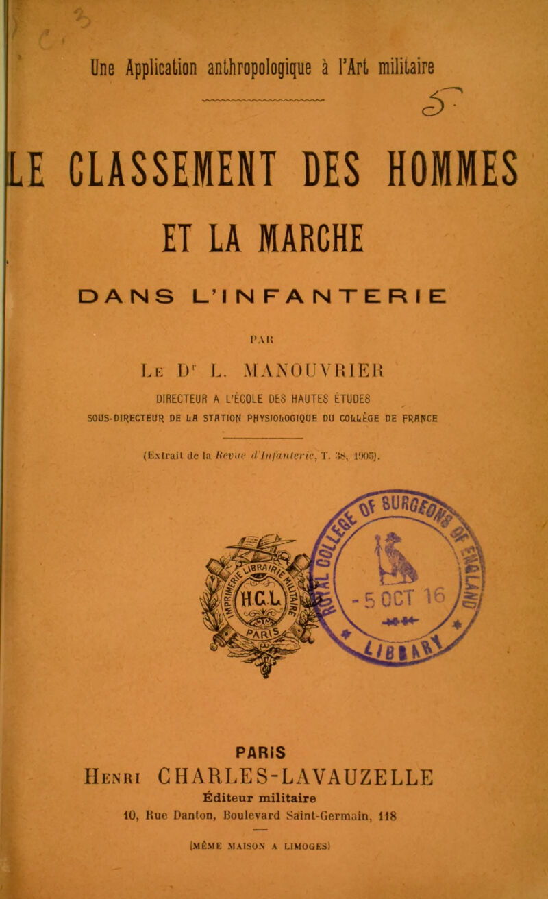 CLASSEMENT DES HOMMES ET LA MARCHE DANS L’INFANTERIE Lie 1)' L. MANOLVIÎlEJi DIRECTEUR A L’ÉCOLE DES HAUTES ÉTUDES SOÜS-OIRECTEUR DE üfl STATION PHYSIOIiOOIQUE DU COüUbOE DE FRANGE (Extrait de la Iteviic d'iufaulerk, T. 1!K)5). PARIS Henri CHARLES-LAVAUZELLE Éditeur militaire 10, Rue Danton, Boulevard Saint-Germain, 118