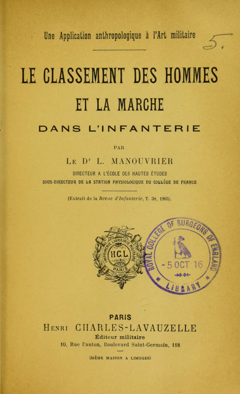 LE CLASSEMENT DES HOMMES ET LA MARCHE DANS L’INFANTERIE PAU Le L. MANOUVRIER DIRECTEUR A L’ÉCOLE DES HAUTES ÉTUDES SOOS-DIRECTEÜR DE Iifl STflTIOfJ PHYSIOLOGIQUE DU COLLÈGE DE FRANCE (Extrait de la Revue d'infanterie, T. 38, 190»). PARIS Henri CHARLES-LAVAUZELLE Éditeur militaire 10, Rue l'anlon, Boulevard Saint-Germain, 118