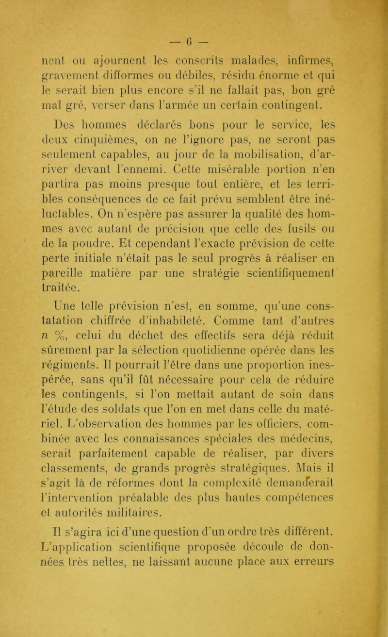 nciil ou ajournent les conscrits malades, infirmes, gravement diffoiines ou déliiles, résidu énorme et qui le serait bien plus encore s’il ne fallait pas, bon gré mal gré, verser dans l’armée un certain contingent. Des hommes déclarés bons pour le service, les deux cin(|uièmes, on ne l’ignore pas, ne seront pas seulement capables, au jour do la mobilisation, d’ar- river devant l’ennemi. Cette misérable portion n’en partira pas moins presque tout entière, et les terri- bles conséquences de ce fait prévu semblent être iné- luctables. On n’espère pas assurer la qualité des hom- mes avec autant de précision que celle des fusils ou de la poudre. Et cependant l’exacte prévision de cette perte initiale n’était pas le seul progrès à réaliser en pareille matière par une stratégie scientifiquement traitée. Une telle prévision n’est, en somme, qu’une cons- tatation chiffrée d’inhabileté. Comme tant d’autres n %, celui du déchet des effectifs sera déjà réduit sûrement par la sélection quotidienne opérée dans les régiments. Il pourrait l’être dans une proportion ines- pérée, sans qu’il fût nécessaire pour cela de réduire les contingents, si l’on mettait autant de soin dans l’étude des soldats que l’on en met dans celle du maté- riel. L’observation des hommes par les officiers, com- binée avec les connaissances spéciales des médecins, serait parfaitement capable de réaliser, par divers classements, de grands progrès stratégiques. Mais il s’agit là de réformes dont la complexité demanfferait l’intervention préalable des plus hautes compétences et autorités militaires. Il s’agira ici d’une question d’un ordre très différent. L’application scientifique proposée découle de don- nées très neltes, ne laissant aucune place aux erreurs