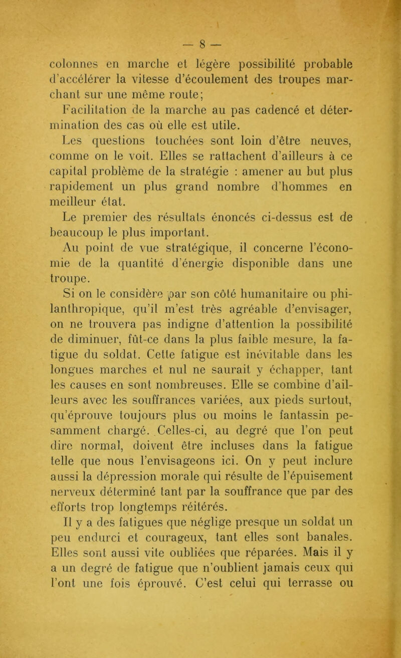 — 8 — colonnes en marche et légère possibilité probable (l’accélérer la vitesse d’écoulement des troupes mar- chant sur une même route; Facilitation de la marche au pas cadencé et déter- mination des cas où elle est utile. Les questions touchées sont loin d’être neuves, comme on le voit. Elles se rattachent d’ailleurs à ce capital problème de la stratégie : amener au but plus rapidement un plus grand nombre d’hommes en meilleur état. Le premier des résultats énoncés ci-dessus est de beaucoup le plus important. Au point de vue stratégique, il concerne l’écono- mie de la quantité d’énergie disponible dans une troupe. Si on le considère par son côté humanitaire ou phi- lanthropique, qu’il m’est très agréable d’envisager, on ne trouvera pas indigne d’attention la possibilité de diminuer, fût-ce dans la plus faible mesure, la fa- tigue du soldat. Cette fatigue est inévitable dans les longues marches et nul ne saurait y échapper, tant les causes en sont nombreuses. Elle se combine d’ail- leurs avec les souffrances variées, aux pieds surtout, qu’éprouve toujours plus ou moins le fantassin pe- samment chargé. Celles-ci, au degré que l’on peut dire normal, doivent être incluses dans la fatigue telle que nous l’envisageons ici. On y peut inclure aussi la dépression morale qui résulte de l’épuisement nerveux déterminé tant par la souffrance que par des efforts trop longtemps réitérés. Il y a des fatigues que néglige presque un soldat un peu endurci et courageux, tant elles sont banales. Elles sont aussi vite oubliées que réparées. Mais il y a un degré de fatigue que n’oublient jamais ceux qui l’ont une fois éprouvé. C’est celui qui terrasse ou