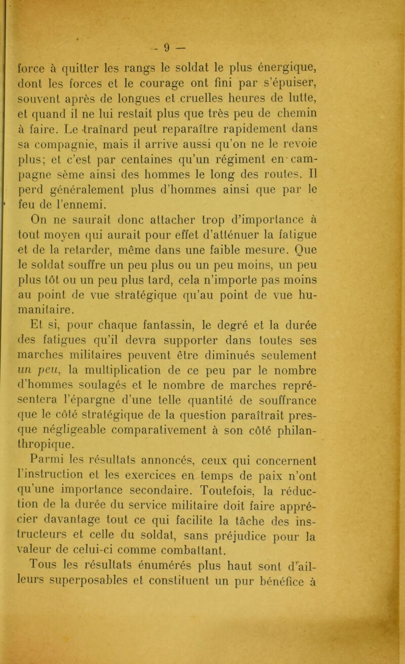 - 9 — force à quitter les rangs le soldat le plus énergique, dont les forces et le courage ont fini par s’épuiser, souvent après de longues et cruelles heures de lutte, et quand il ne lui restait plus que très peu de chemin à faire. Le -traînard peut reparaître rapidement dans sa compagnie, mais il arrive aussi qu’on ne le revoie plus; et c’est par centaines qu’un régiment en*cam- }>agne sème ainsi des hommes le long des routes. Il perd généralement plus d’hommes ainsi que par le feu de l’ennemi. On ne saurait donc attacher trop d’importance à tout moyen (pii aurait pour effet d’atténuer la fatigue et de la retarder, même dans une faible mesure. Que le soldat souffre un peu plus ou un peu moins, un peu plus tôt ou un peu plus tard, cela n’importe pas moins au point de vue stratégique qu’au point de vue hu- manitaire. Et si, pour chaque fantassin, le degré et la durée des fatigues qu’il devra supporter dans toutes ses marches militaires peuvent être diminués seulement un peu, la multiplication de ce peu par le nombre d’hommes soulagés et le nombre de marches repré- sentera l’épargne d’une telle quantité de souffrance que le côté stratégique de la question paraîtrait pres- que négligeable comparativement à son côté philan- thropique. Parmi les résultats annoncés, ceux qui concernent l’instruction et les exercices en temps de paix n’ont qu’une importance secondaire. Toutefois, la réduc- tion de la durée du service militaire doit faire appré- cier davantage tout ce qui facilite la tâche des ins- tructeurs et celle du soldat, sans préjudice pour la valeur de celui-ci comme combattant. Tous les résultats énumérés plus haut sont d’’ail- leurs superposables et constituent un pur bénéfice à