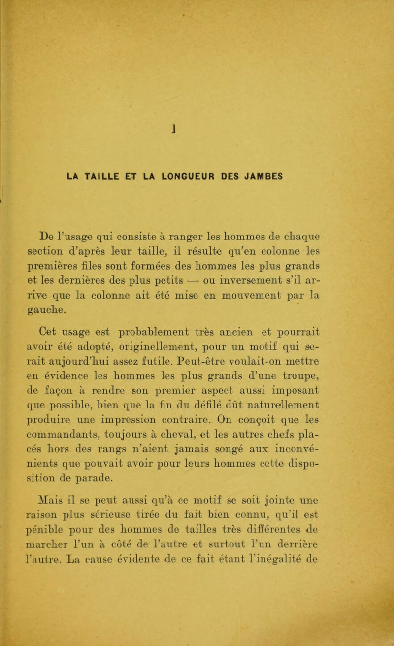 J LA TAILLE ET LA LONGUEUR DES JAMBES De l’usage qui consiste à ranger les hommes de chaque section d’après leur taille, il résulte qu’en colonne les premières files sont formées des hommes les plus grands et les dernières des plus petits — ou inversement s’il ar- rive que la colonne ait été mise en mouvement par la gauche. Cet usage est probablement très ancien et pourrait avoir été adopté, originellement, pour un motif qui se- rait aujourd’hui assez futile. Peut-être voulait-on mettre en évidence les hommes les plus grands d’une troupe, de façon à rendre son premier aspect aussi imposant que possible, bien que la fin du défilé dût naturellement produire une impression contraire. On conçoit que les commandants, toujours à cheval, et les autres chefs pla- cés hors des rangs n’aient jamais songé aux inconvé- nients que pouvait avoir pour leurs hommes cette dispo- sition de parade. Mais il se peut aussi qu’à ce motif se soit jointe une raison plus sérieuse tirée du fait bien connu, qu’il est pénible pour des hommes de tailles très différentes de marcher l’un à côté de l’axitre et surtout l’un derrière l’autre. La cause évidente de ce fait étant l’inégalité de